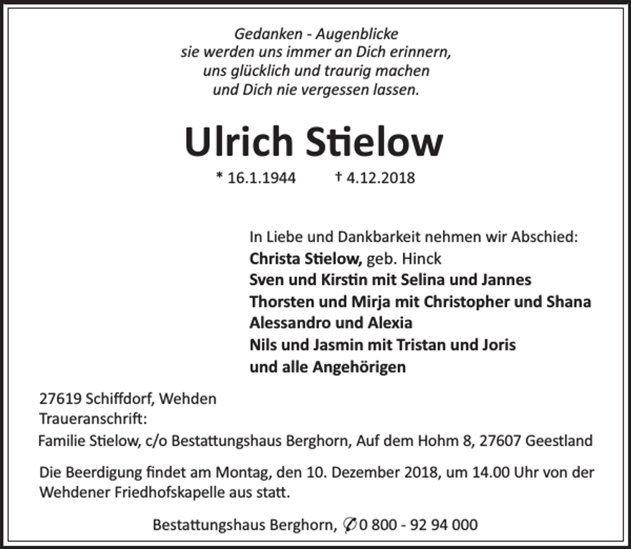 <p>Gedanken - Augenblicke<br />sie werden uns immer an Dich erinnern,<br />uns glücklich und traurig machen<br />und Dich nie vergessen lassen.</p>
<p>Ulrich S elow<br />* 16.1.1944</p>
<p>† 4.12.2018</p>
<p>In Liebe und Dankbarkeit nehmen wir Abschied:<br />Christa S elow, geb. Hinck<br />Sven und Kirs n mit Selina und Jannes<br />Thorsten und Mirja mit Christopher und Shana<br />Alessandro und Alexia<br />Nils und Jasmin mit Tristan und Joris<br />und alle Angehörigen<br />27619 Schiﬀdorf, Wehden<br />Traueranschri :<br />Familie S elow, c/o Besta ungshaus Berghorn, Auf dem Hohm 8, 27607 Geestland<br />Die Beerdigung ﬁndet am Montag, den 10. Dezember 2018, um 14.00 Uhr von der<br />Wehdener Friedhofskapelle aus sta .<br />Besta ungshaus Berghorn, * 0 800 - 92 94 000</p>