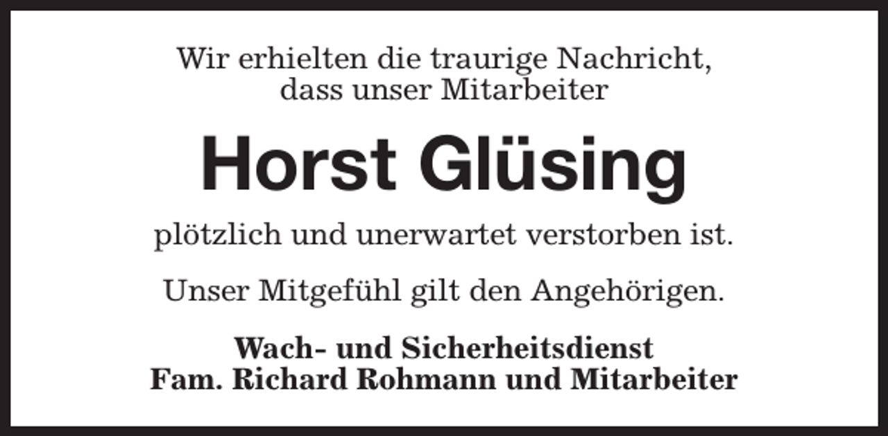 <p>Wir erhielten die traurige Nachricht,<br />dass unser Mitarbeiter</p><p>Horst Glüsing</p><p>plötzlich und unerwartet verstorben ist.<br />Unser Mitgefühl gilt den Angehörigen.<br />Wach- und Sicherheitsdienst<br />Fam. Richard Rohmann und Mitarbeiter</p>