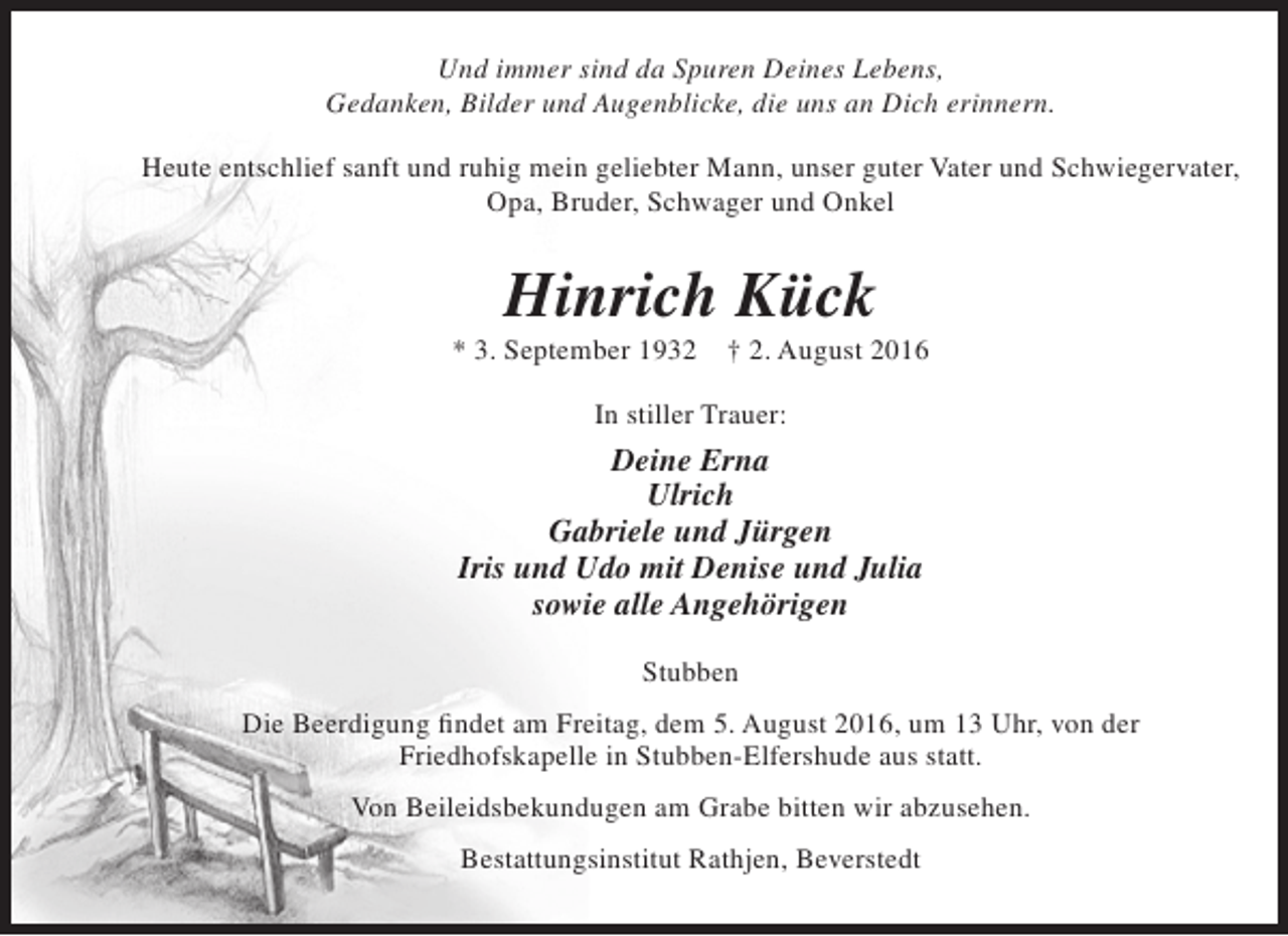 <p>Und immer sind da Spuren Deines Lebens,<br />Gedanken, Bilder und Augenblicke, die uns an Dich erinnern.<br />Heute entschlief sanft und ruhig mein geliebter Mann, unser guter Vater und Schwiegervater,<br />Opa, Bruder, Schwager und Onkel</p><p>Hinrich Kück</p><p>* 3. September 1932</p><p>† 2. August 2016</p><p>In stiller Trauer:</p><p>Deine Erna<br />Ulrich<br />Gabriele und Jürgen<br />Iris und Udo mit Denise und Julia<br />sowie alle Angehörigen<br />Stubben<br />Die Beerdigung findet am Freitag, dem 5. August 2016, um 13 Uhr, von der<br />Friedhofskapelle in Stubben-Elfershude aus statt.<br />Von Beileidsbekundugen am Grabe bitten wir abzusehen.<br />Bestattungsinstitut Rathjen, Beverstedt</p>