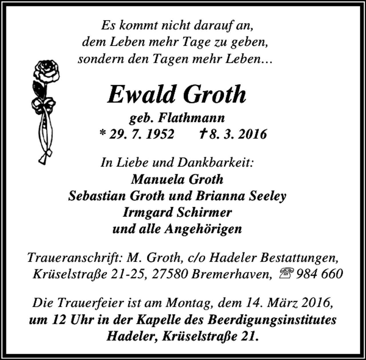 <p>Es kommt nicht darauf an,<br />dem Leben mehr Tage zu geben,<br />sondern den Tagen mehr Leben…</p><p>Ewald Groth</p><p>geb. Flathmann<br />* 29. 7. 1952 B 8. 3. 2016<br />In Liebe und Dankbarkeit:<br />Manuela Groth<br />Sebastian Groth und Brianna Seeley<br />Irmgard Schirmer<br />und alle Angehörigen<br />Traueranschrift: M. Groth, c/o Hadeler Bestattungen,<br />Krüselstraße 21-25, 27580 Bremerhaven, ℡ 984 660<br />Die Trauerfeier ist am Montag, dem 14. März 2016,<br />um 12 Uhr in der Kapelle des Beerdigungsinstitutes<br />Hadeler, Krüselstraße 21.</p>