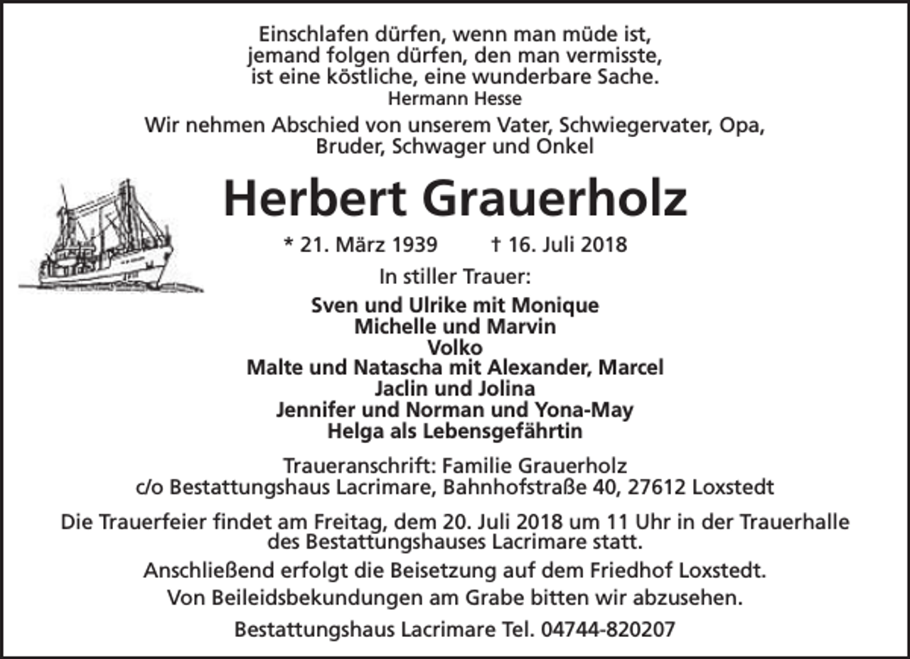 <p>Einschlafen dürfen, wenn man müde ist,<br />jemand folgen dürfen, den man vermisste,<br />ist eine köstliche, eine wunderbare Sache.<br />Hermann Hesse</p><p>Wir nehmen Abschied von unserem Vater, Schwiegervater, Opa,<br />Bruder, Schwager und Onkel</p><p>Herbert Grauerholz<br />* 21. März 1939</p><p>† 16. Juli 2018</p><p>In stiller Trauer:<br />Sven und Ulrike mit Monique<br />Michelle und Marvin<br />Volko<br />Malte und Natascha mit Alexander, Marcel<br />Jaclin und Jolina<br />Jennifer und Norman und Yona-May<br />Helga als Lebensgefährtin<br />Traueranschrift: Familie Grauerholz<br />c/o Bestattungshaus Lacrimare, Bahnhofstraße 40, 27612 Loxstedt<br />Die Trauerfeier findet am Freitag, dem 20. Juli 2018 um 11 Uhr in der Trauerhalle<br />des Bestattungshauses Lacrimare statt.<br />Anschließend erfolgt die Beisetzung auf dem Friedhof Loxstedt.<br />Von Beileidsbekundungen am Grabe bitten wir abzusehen.<br />Bestattungshaus Lacrimare Tel. 04744-820207</p>
