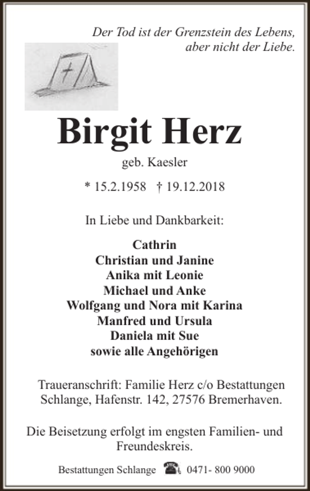 <p>Der Tod ist der Grenzstein des Lebens,<br />aber nicht der Liebe.</p><p>Birgit Herz<br />geb. Kaesler</p><p>* 15.2.1958 † 19.12.2018<br />In Liebe und Dankbarkeit:<br />Cathrin<br />Christian und Janine<br />Anika mit Leonie<br />Michael und Anke<br />Wolfgang und Nora mit Karina<br />Manfred und Ursula<br />Daniela mit Sue<br />sowie alle Angehörigen<br />Traueranschrift: Familie Herz c/o Bestattungen<br />Schlange, Hafenstr. 142, 27576 Bremerhaven.<br />Die Beisetzung erfolgt im engsten Familien- und<br />Freundeskreis.<br />Bestattungen Schlange</p><p>0471- 800 9000</p>