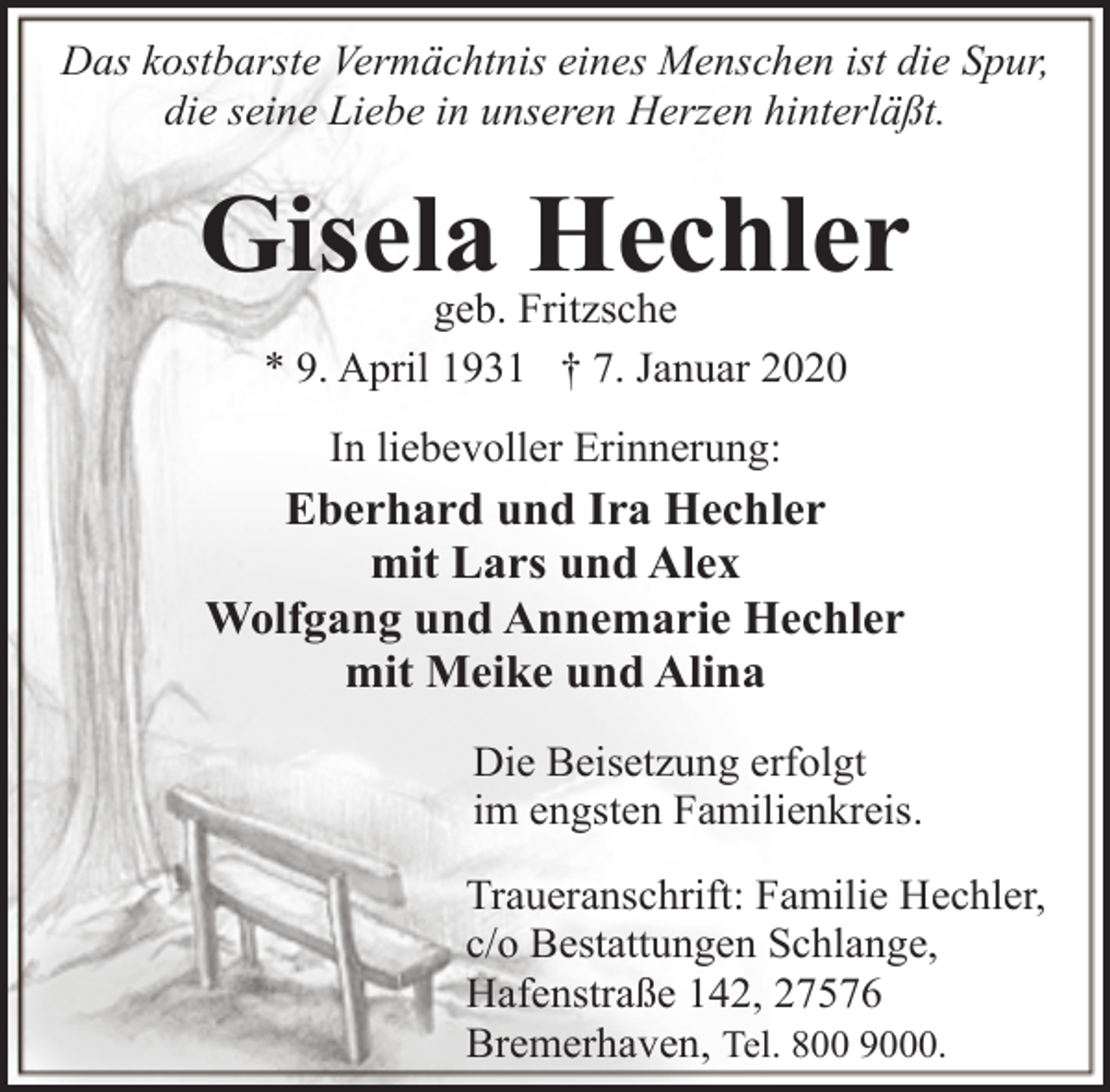 <p>Das kostbarste Vermächtnis eines Menschen ist die Spur,<br />die seine Liebe in unseren Herzen hinterläßt.</p><p>Gisela Hechler<br />geb. Fritzsche<br />* 9. April 1931 † 7. Januar 2020<br />In liebevoller Erinnerung:</p><p>Eberhard und Ira Hechler<br />mit Lars und Alex<br />Wolfgang und Annemarie Hechler<br />mit Meike und Alina<br />Die Beisetzung erfolgt<br />im engsten Familienkreis.<br />Traueranschrift: Familie Hechler,<br />c/o Bestattungen Schlange,<br />Hafenstraße 142, 27576<br />Bremerhaven, Tel. 800 9000.</p>