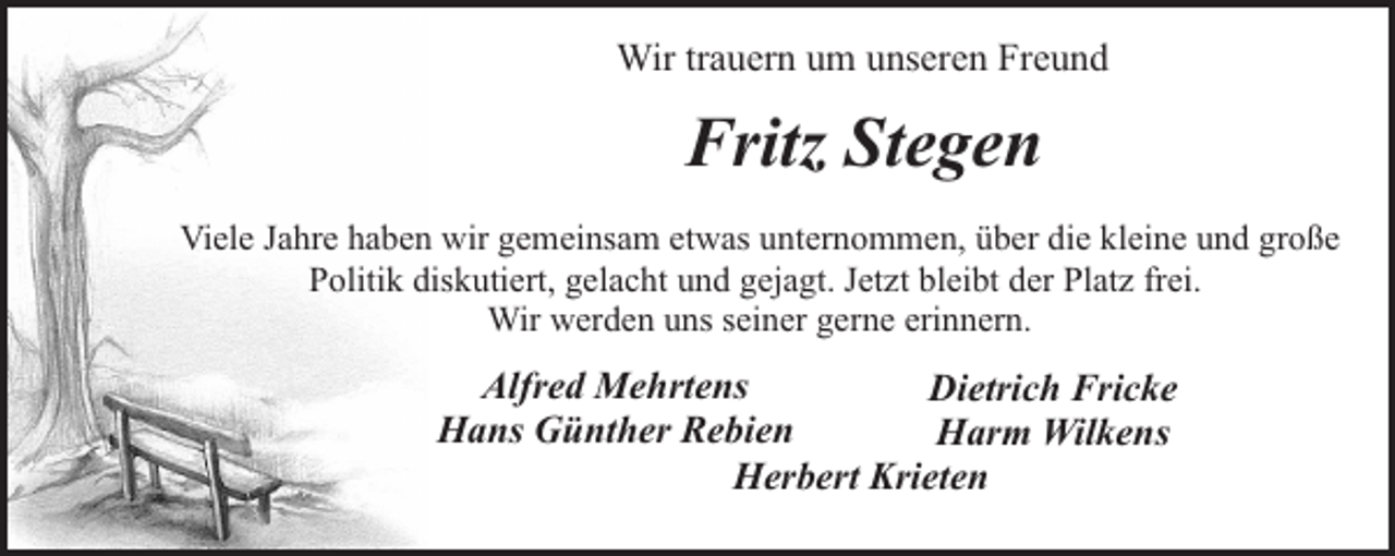 <p>Wir trauern um unseren Freund</p><p>Fritz Stegen<br />Viele Jahre haben wir gemeinsam etwas unternommen, über die kleine und große<br />Politik diskutiert, gelacht und gejagt. Jetzt bleibt der Platz frei.<br />Wir werden uns seiner gerne erinnern.</p><p>Alfred Mehrtens<br />Dietrich Fricke<br />Hans Günther Rebien<br />Harm Wilkens<br />Herbert Krieten</p>