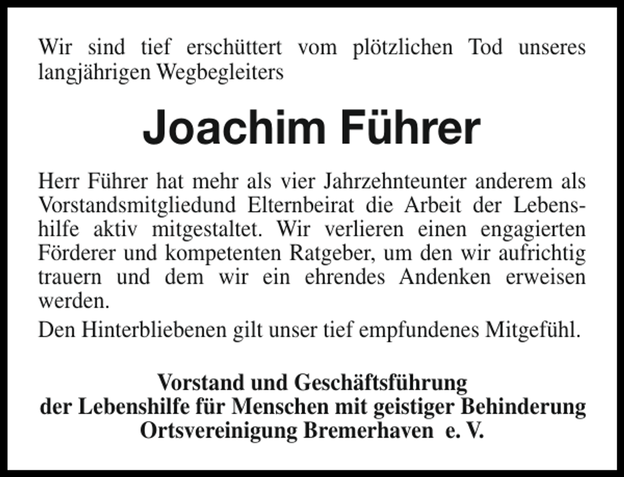 <p>Wir sind tief erschüttert vom plötzlichen Tod unseres<br />langjährigen Wegbegleiters</p><p>Joachim Führer<br />Herr Führer hat mehr als vier Jahrzehnteunter anderem als<br />Vorstandsmitgliedund Elternbeirat die Arbeit der Lebenshilfe aktiv mitgestaltet. Wir verlieren einen engagierten<br />Förderer und kompetenten Ratgeber, um den wir aufrichtig<br />trauern und dem wir ein ehrendes Andenken erweisen<br />werden.<br />Den Hinterbliebenen gilt unser tief empfundenes Mitgefühl.<br />Vorstand und Geschäftsführung<br />der Lebenshilfe für Menschen mit geistiger Behinderung<br />Ortsvereinigung Bremerhaven e. V.</p>