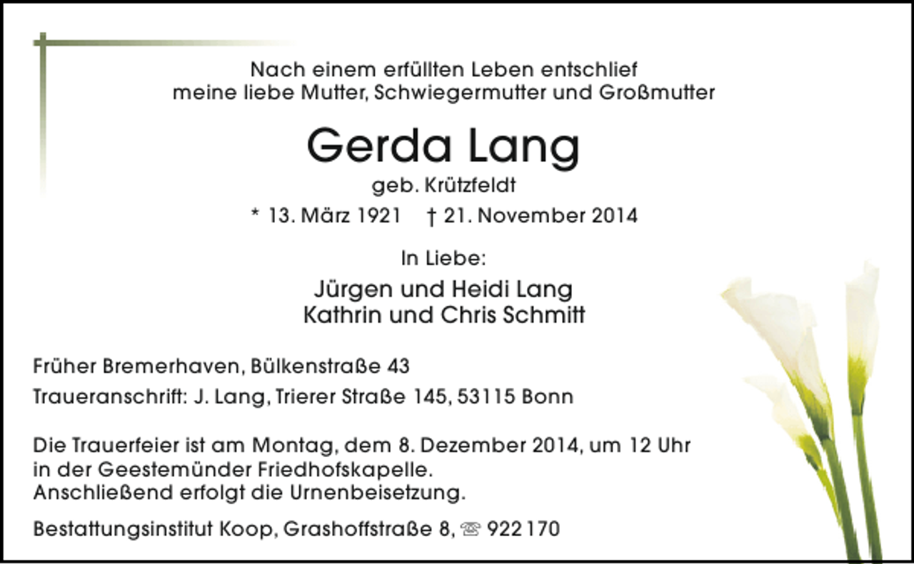 <p>Nach einem erfüllten Leben entschlief<br />meine liebe Mutter, Schwiegermutter und Großmutter</p><p>Gerda Lang</p><p>geb. Krützfeldt<br />* 13. März 1921 † 21. November 2014<br />In Liebe:</p><p>Jürgen und Heidi Lang<br />Kathrin und Chris Schmitt<br />Früher Bremerhaven, Bülkenstraße 43<br />Traueranschrift: J. Lang, Trierer Straße 145, 53115 Bonn<br />Die Trauerfeier ist am Montag, dem 8. Dezember 2014, um 12 Uhr<br />in der Geestemünder Friedhofskapelle.<br />Anschließend erfolgt die Urnenbeisetzung.<br />Bestattungsinstitut Koop, Grashoffstraße 8,  922 170</p>