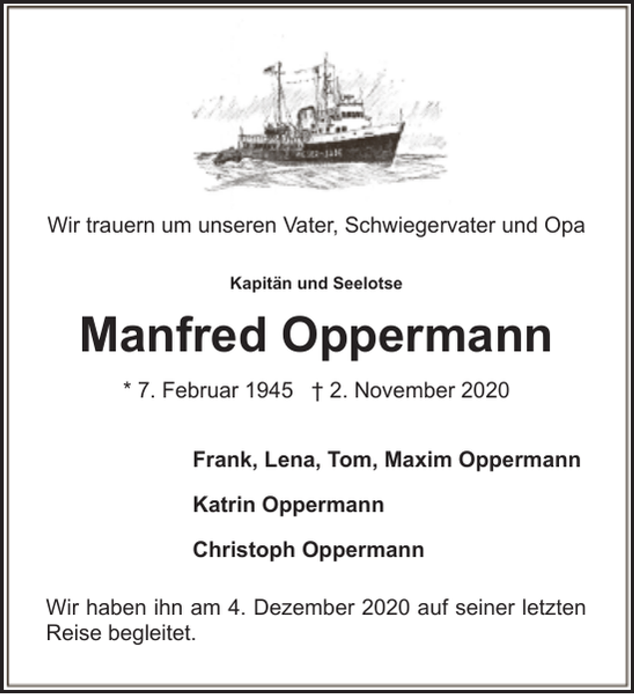 <p>Wir trauern um unseren Vater, Schwiegervater und Opa<br />Kapitän und Seelotse</p><p>Manfred Oppermann<br />* 7. Februar 1945 † 2. November 2020<br />Frank, Lena, Tom, Maxim Oppermann<br />Katrin Oppermann<br />Christoph Oppermann<br />Wir haben ihn am 4. Dezember 2020 auf seiner letzten<br />Reise begleitet.</p>