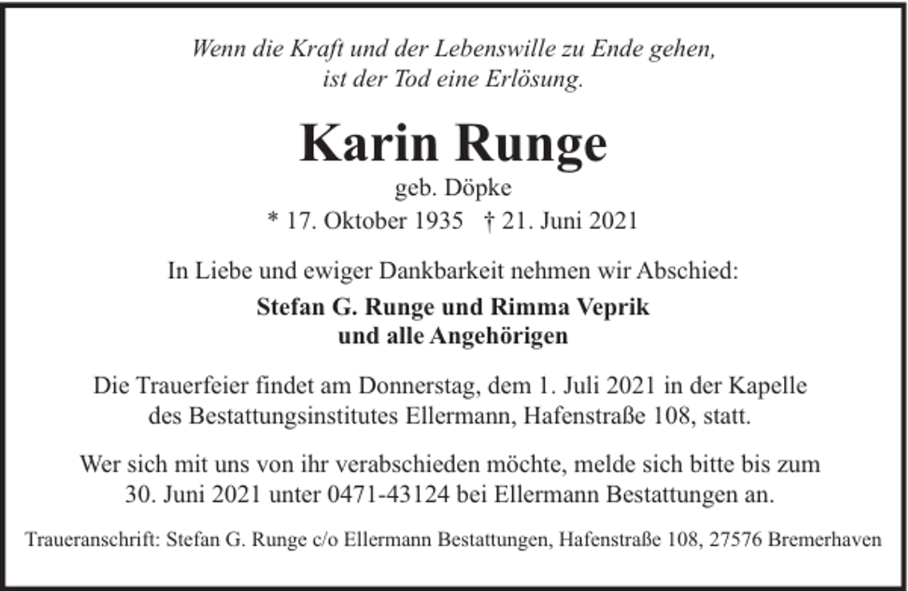 <p>Wenn die Kraft und der Lebenswille zu Ende gehen,<br />ist der Tod eine Erlösung.</p><p>Karin Runge</p><p>geb. Döpke<br />* 17. Oktober 1935 † 21. Juni 2021<br />In Liebe und ewiger Dankbarkeit nehmen wir Abschied:<br />Stefan G. Runge und Rimma Veprik<br />und alle Angehörigen<br />Die Trauerfeier findet am Donnerstag, dem 1. Juli 2021 in der Kapelle<br />des Bestattungsinstitutes Ellermann, Hafenstraße 108, statt.<br />Wer sich mit uns von ihr verabschieden möchte, melde sich bitte bis zum<br />30. Juni 2021 unter 0471-43124 bei Ellermann Bestattungen an.<br />Traueranschrift: Stefan G. Runge c/o Ellermann Bestattungen, Hafenstraße 108, 27576 Bremerhaven</p>