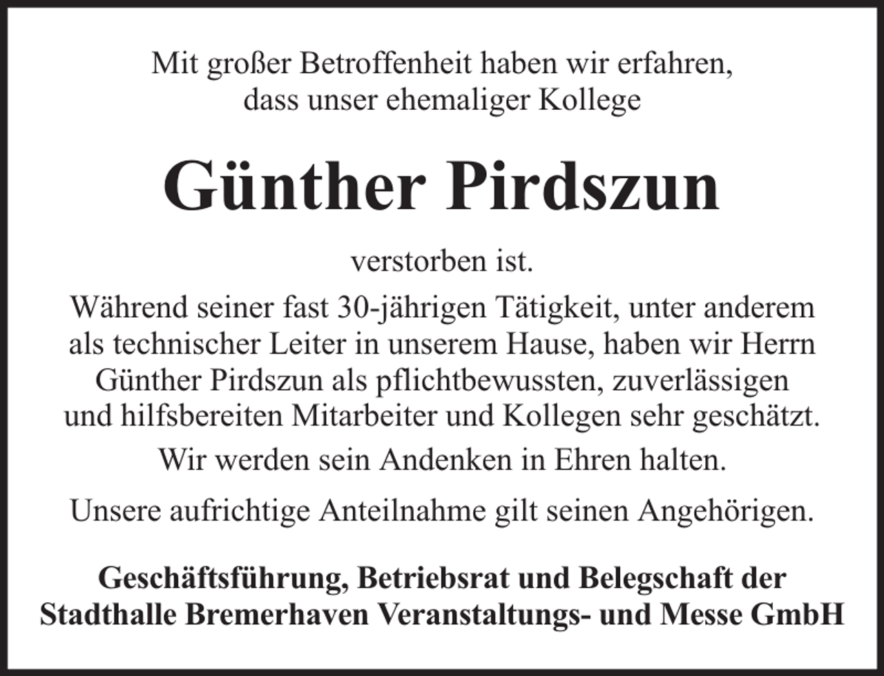 <p>Mit großer Betroffenheit haben wir erfahren,<br />dass unser ehemaliger Kollege</p><p>Günther Pirdszun<br />verstorben ist.<br />Während seiner fast 30-jährigen Tätigkeit, unter anderem<br />als technischer Leiter in unserem Hause, haben wir Herrn<br />Günther Pirdszun als pflichtbewussten, zuverlässigen<br />und hilfsbereiten Mitarbeiter und Kollegen sehr geschätzt.<br />Wir werden sein Andenken in Ehren halten.<br />Unsere aufrichtige Anteilnahme gilt seinen Angehörigen.<br />Geschäftsführung, Betriebsrat und Belegschaft der<br />Stadthalle Bremerhaven Veranstaltungs- und Messe GmbH</p>