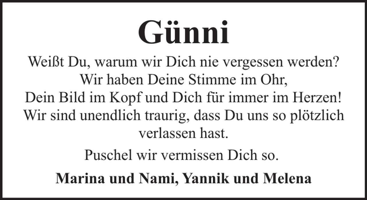 <p>Günni</p><p>Weißt Du, warum wir Dich nie vergessen werden?<br />Wir haben Deine Stimme im Ohr,<br />Dein Bild im Kopf und Dich für immer im Herzen!<br />Wir sind unendlich traurig, dass Du uns so plötzlich<br />verlassen hast.<br />Puschel wir vermissen Dich so.<br />Marina und Nami, Yannik und Melena</p>