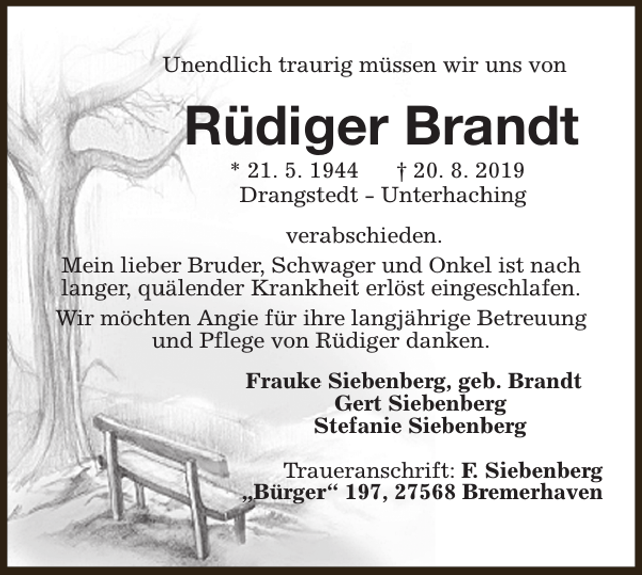 <p>Unendlich traurig müssen wir uns von</p><p>Rüdiger Brandt<br />* 21. 5. 1944<br />† 20. 8. 2019<br />Drangstedt - Unterhaching</p><p>verabschieden.<br />Mein lieber Bruder, Schwager und Onkel ist nach<br />langer, quälender Krankheit erlöst eingeschlafen.<br />Wir möchten Angie für ihre langjährige Betreuung<br />und Pflege von Rüdiger danken.<br />Frauke Siebenberg, geb. Brandt<br />Gert Siebenberg<br />Stefanie Siebenberg<br />Traueranschrift: F. Siebenberg<br />„Bürger“ 197, 27568 Bremerhaven</p>