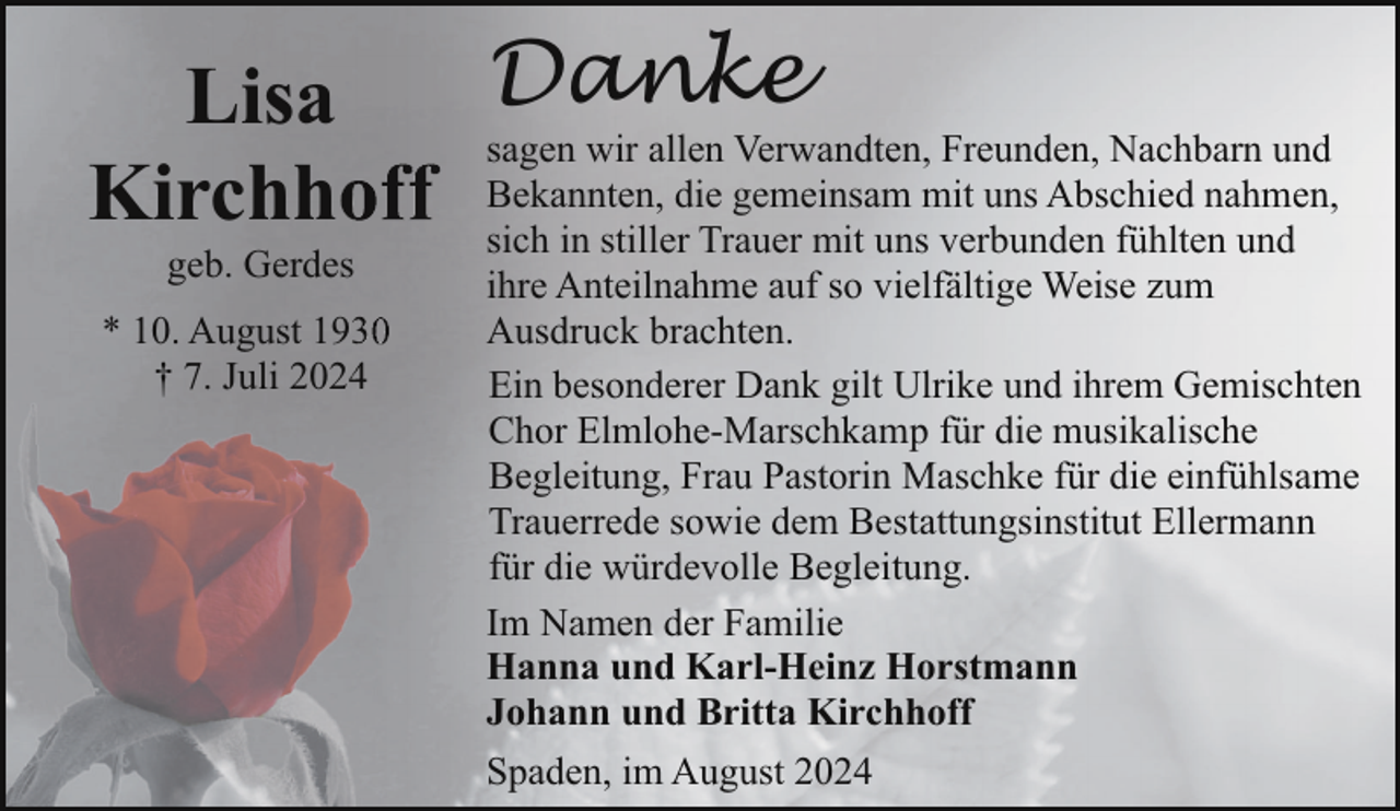 <p>Lisa<br />Kirchho<br />geb. Gerdes</p><p>* 10. August 1933<br />† 7. Juli 20244</p><p>Danke</p><p>sagen wir allen Verwandten, Freunden, Nachbarn und<br />Bekannten, die gemeinsam mit uns Abschied nahmen,<br />sich in stiller Trauer mit uns verbunden fühlten und<br />ihre Anteilnahme auf so vielfältige Weise zum<br />Ausdruck brachten.<br />Ein besonderer Dank gilt Ulrike und ihrem Gemischten<br />Chor Elmlohe-Marschkamp für die musikalische<br />Begleitung, Frau Pastorin Maschke für die einfühlsame<br />Trauerrede sowie dem Bestattungsinstitut Ellermann<br />für die würdevolle Begleitung.<br />Im Namen der Familie<br />Hanna und Karl-Heinz Horstmann<br />Johann und Britta Kirchhoff<br />Spaden, im August 2024</p>