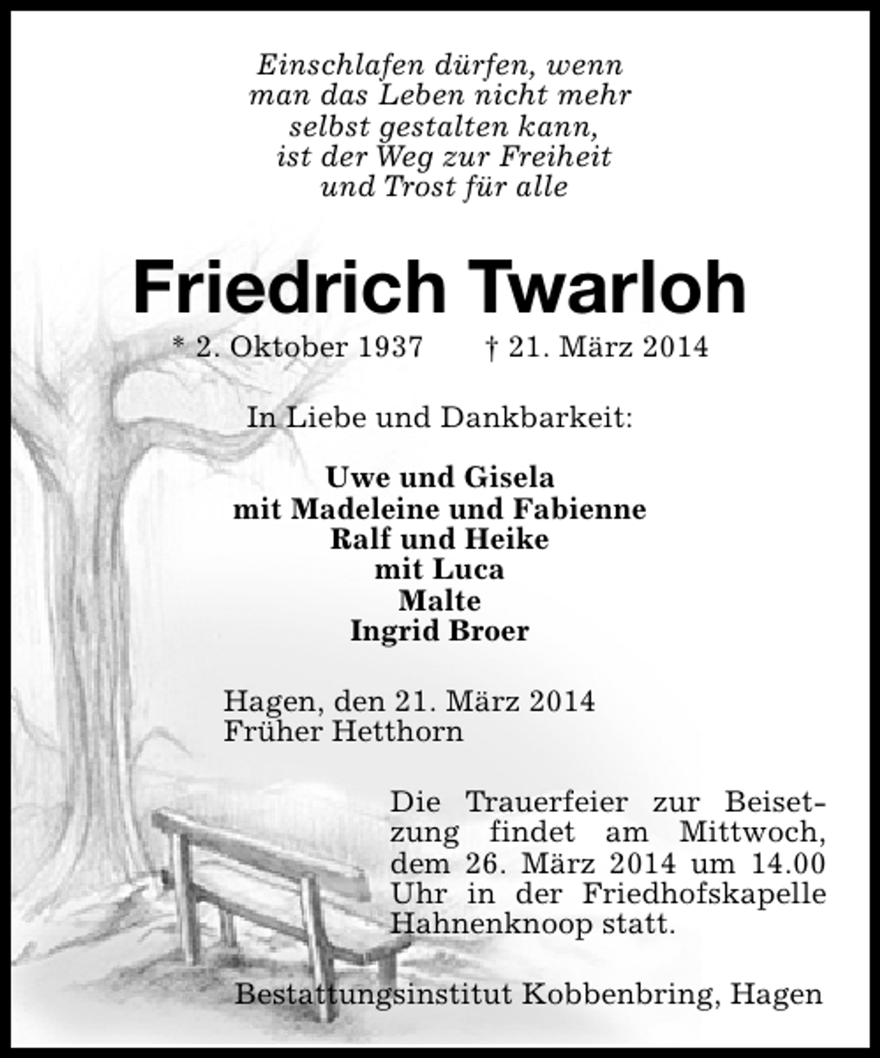 <p>Einschlafen dürfen, wenn<br />man das Leben nicht mehr<br />selbst gestalten kann,<br />ist der Weg zur Freiheit<br />und Trost für alle</p><p>Friedrich Twarloh<br />* 2. Oktober 1937</p><p>† 21. März 2014</p><p>In Liebe und Dankbarkeit:<br />Uwe und Gisela<br />mit Madeleine und Fabienne<br />Ralf und Heike<br />mit Luca<br />Malte<br />Ingrid Broer<br />Hagen, den 21. März 2014<br />Früher Hetthorn<br />Die Trauerfeier zur Beisetzung findet am Mittwoch,<br />dem 26. März 2014 um 14.00<br />Uhr in der Friedhofskapelle<br />Hahnenknoop statt.<br />Bestattungsinstitut Kobbenbring, Hagen</p>