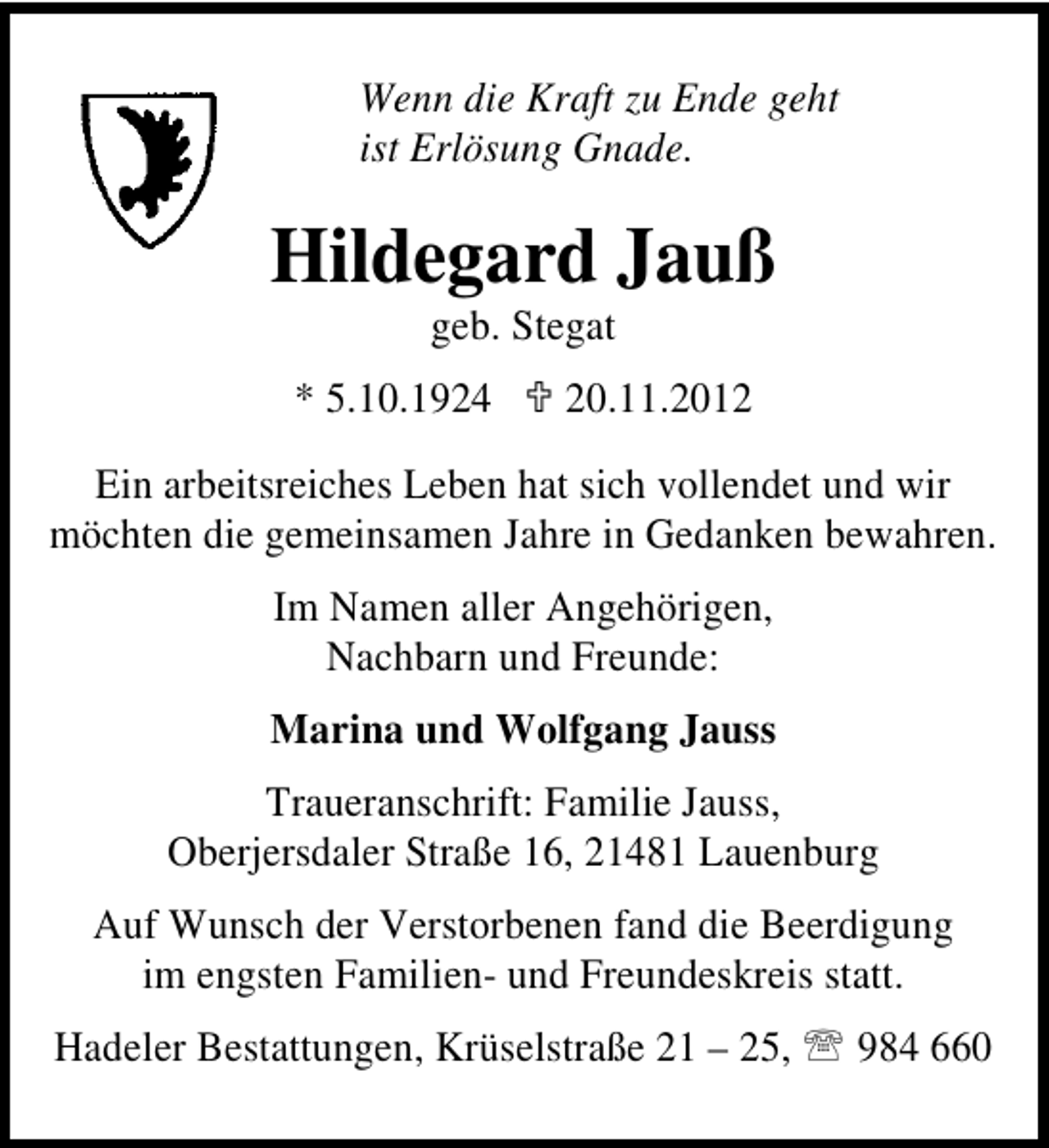 <p>Wenn die Kraft zu Ende geht<br />ist Erlösung Gnade.</p><p>Hildegard Jauß<br />geb. Stegat</p><p>* 5.10.1924</p><p>20.11.2012</p><p>Ein arbeitsreiches Leben hat sich vollendet und wir<br />möchten die gemeinsamen Jahre in Gedanken bewahren.<br />Im Namen aller Angehörigen,<br />Nachbarn und Freunde:<br />Marina und Wolfgang Jauss<br />Traueranschrift: Familie Jauss,<br />Oberjersdaler Straße 16, 21481 Lauenburg<br />Auf Wunsch der Verstorbenen fand die Beerdigung<br />im engsten Familien- und Freundeskreis statt.<br />Hadeler Bestattungen, Krüselstraße 21 – 25,</p><p>984 660</p>