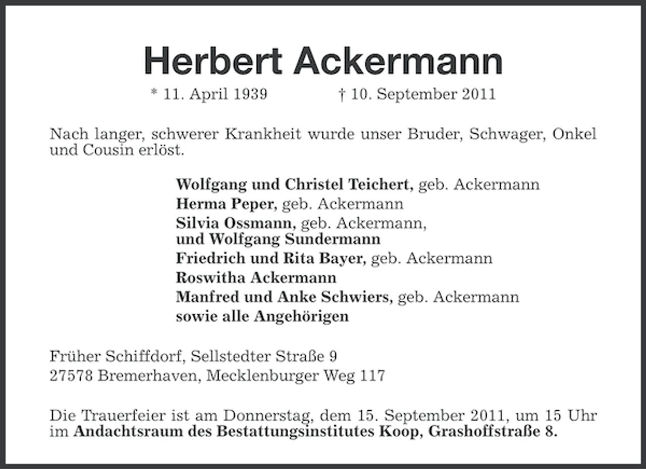 <p>Herbert Ackermann<br />* 11. April 1939</p><p>† 10. September 2011</p><p>Nach langer, schwerer Krankheit wurde unser Bruder, Schwager, Onkel<br />und Cousin erlöst.<br />Wolfgang und Christel Teichert, geb. Ackermann<br />Herma Peper, geb. Ackermann<br />Silvia Ossmann, geb. Ackermann,<br />und Wolfgang Sundermann<br />Friedrich und Rita Bayer, geb. Ackermann<br />Roswitha Ackermann<br />Manfred und Anke Schwiers, geb. Ackermann<br />sowie alle Angehörigen<br />Früher Schiffdorf, Sellstedter Straße 9<br />27578 Bremerhaven, Mecklenburger Weg 117<br />Die Trauerfeier ist am Donnerstag, dem 15. September 2011, um 15 Uhr<br />im Andachtsraum des Bestattungsinstitutes Koop, Grashoffstraße 8.</p>