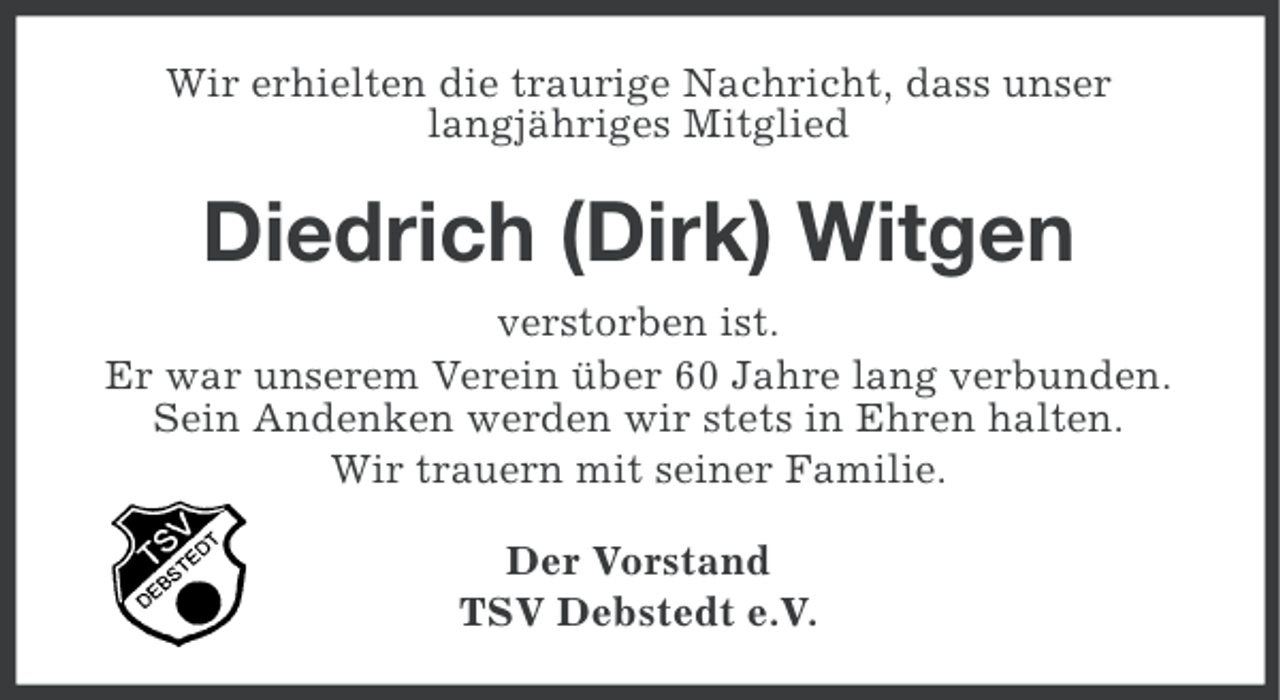 <p>Wir erhielten die traurige Nachricht, dass unser<br />langjähriges Mitglied</p><p>Diedrich (Dirk) Witgen<br />verstorben ist.<br />Er war unserem Verein über 60 Jahre lang verbunden.<br />Sein Andenken werden wir stets in Ehren halten.<br />Wir trauern mit seiner Familie.<br />Der Vorstand<br />TSV Debstedt e.V.</p>