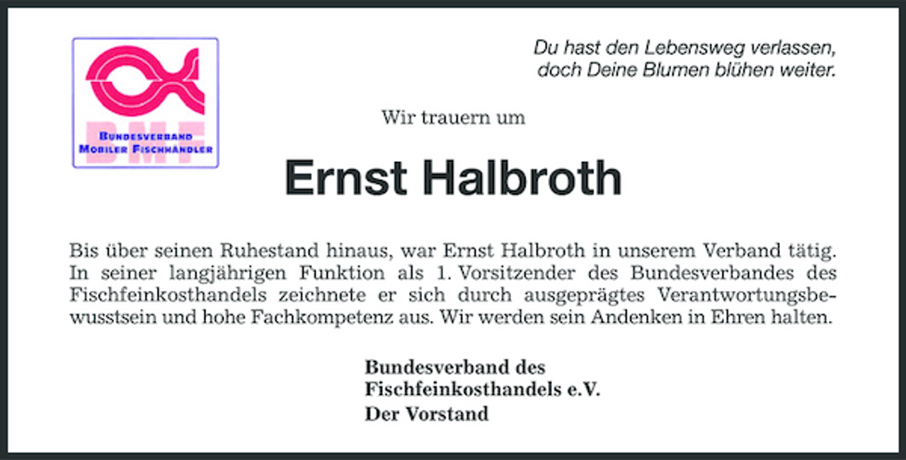 <p>Du hast den Lebensweg verlassen, doch Deine Blumen blühen weiter. Wir trauern um</p><p>Ernst Halbroth<br />Bis über seinen Ruhestand hinaus, war Ernst Halbroth in unserem Verband tätig. In seiner langjährigen Funktion als 1. Vorsitzender des Bundesverbandes des Fischfeinkosthandels zeichnete er sich durch ausgeprägtes Verantwortungsbewusstsein und hohe Fachkompetenz aus. Wir werden sein Andenken in Ehren halten. Bundesverband des Fischfeinkosthandels e.V. Der Vorstand</p>