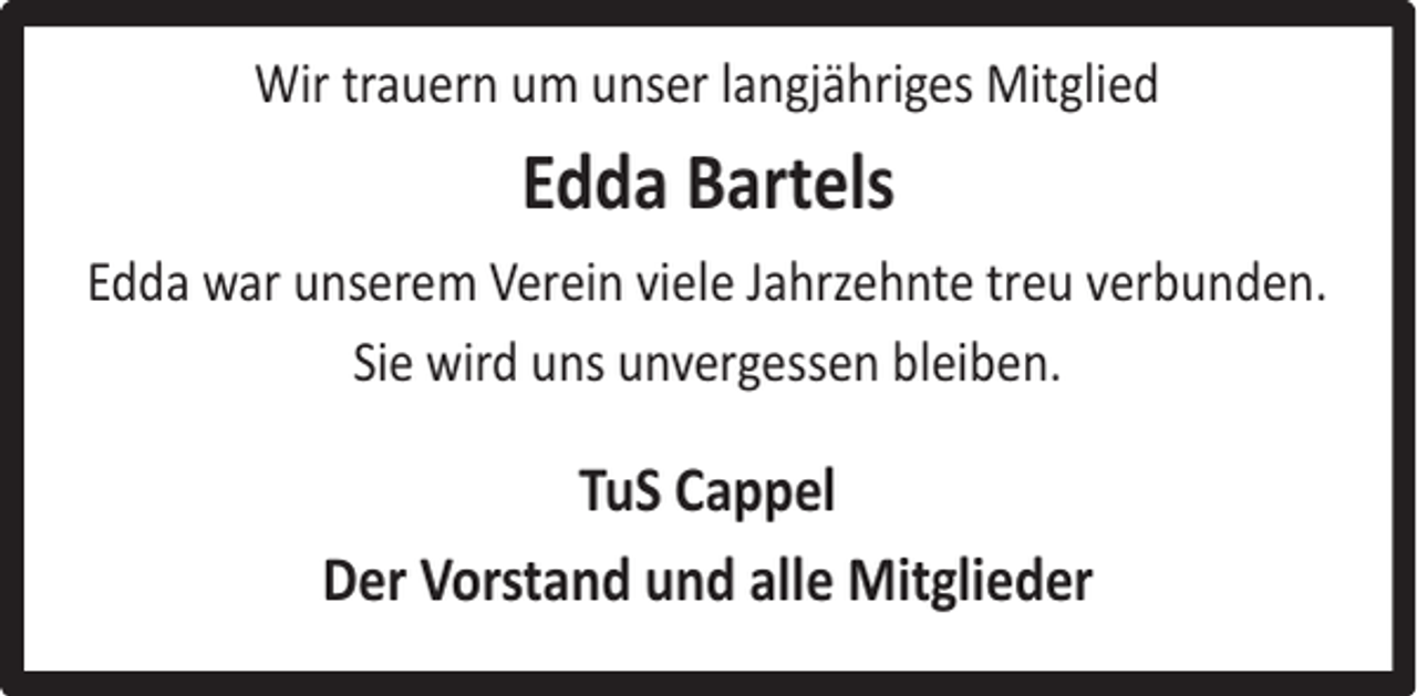 <p>Wir trauern um unser langjähriges Mitglied</p><p>Edda Bartels<br />Edda war unserem Verein viele Jahrzehnte treu verbunden.<br />Sie wird uns unvergessen bleiben.</p><p>TuS Cappel<br />Der Vorstand und alle Mitglieder</p>
