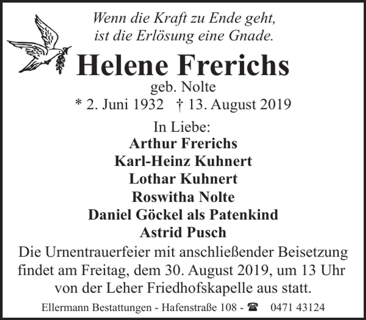 <p>Wenn die Kraft zu Ende geht,<br />ist die Erlösung eine Gnade.</p><p>Helene Frerichs</p><p>geb. Nolte<br />* 2. Juni 1932 † 13. August 2019<br />In Liebe:<br />Arthur Frerichs<br />Karl-Heinz Kuhnert<br />Lothar Kuhnert<br />Roswitha Nolte<br />Daniel Göckel als Patenkind<br />Astrid Pusch<br />Die Urnentrauerfeier mit anschließender Beisetzung<br />findet am Freitag, dem 30. August 2019, um 13 Uhr<br />von der Leher Friedhofskapelle aus statt.<br />Ellermann Bestattungen - Hafenstraße 108 - (</p><p>0471 43124</p>