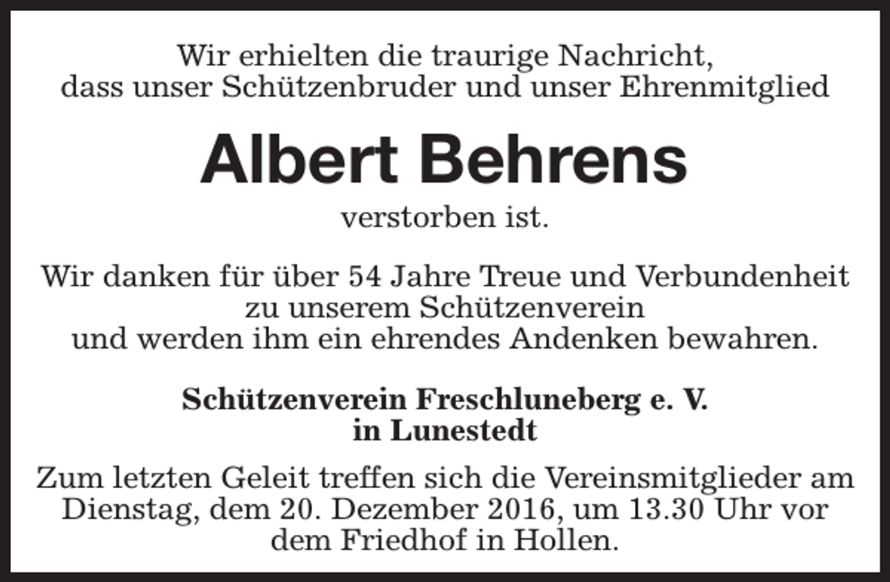 <p>Wir erhielten die traurige Nachricht,<br />dass unser Schützenbruder und unser Ehrenmitglied</p><p>Albert Behrens<br />verstorben ist.</p><p>Wir danken für über 54 Jahre Treue und Verbundenheit<br />zu unserem Schützenverein<br />und werden ihm ein ehrendes Andenken bewahren.<br />Schützenverein Freschluneberg e. V.<br />in Lunestedt<br />Zum letzten Geleit treffen sich die Vereinsmitglieder am<br />Dienstag, dem 20. Dezember 2016, um 13.30 Uhr vor<br />dem Friedhof in Hollen.</p>