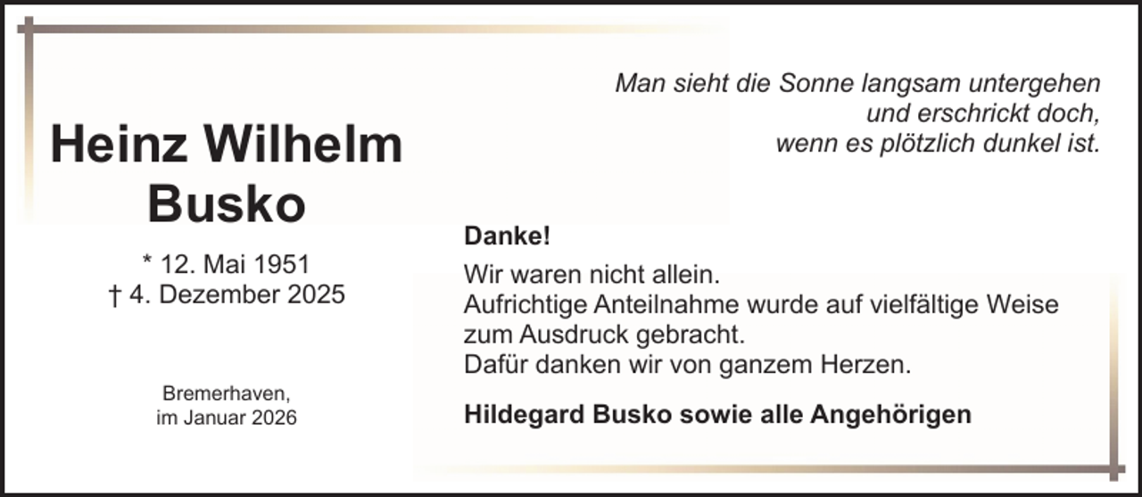 <p>Heinz Wilhelm<br />Busko<br />* 12. Mai 1951<br />† 4. Dezember 2025</p><p>Bremerhaven,<br />im Januar 2026</p><p>Man sieht die Sonne langsam untergehen<br />und erschrickt doch,<br />wenn es plötzlich dunkel ist.<br />Danke!<br />Wir waren nicht allein.<br />Aufrichtige Anteilnahme wurde auf vielfältige Weise<br />zum Ausdruck gebracht.<br />Dafür danken wir von ganzem Herzen.<br />Hildegard Busko sowie alle Angehörigen</p>