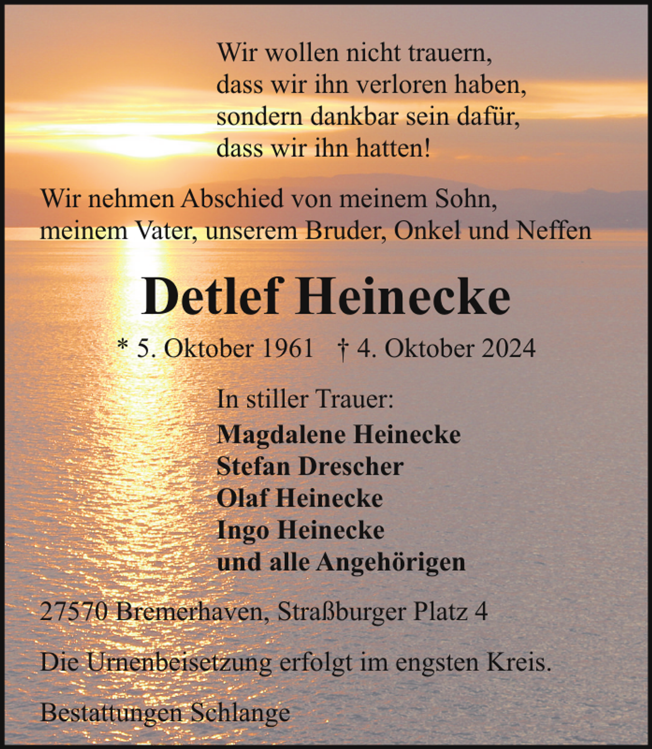 <p>Wir wollen nicht trauern,<br />dass wir ihn verloren haben,<br />sondern dankbar sein dafür,<br />dass wir ihn hatten!<br />Wir nehmen Abschied von meinem Sohn,<br />meinem Vater, unserem Bruder, Onkel und Neffen</p><p>Detlef Heinecke</p><p>* 5. Oktober 1961 † 4. Oktober 2024<br />In stiller Trauer:<br />Magdalene Heinecke<br />Stefan Drescher<br />Olaf Heinecke<br />Ingo Heinecke<br />und alle Angehörigen<br />27570 Bremerhaven, Straßburger Platz 4<br />Die Urnenbeisetzung erfolgt im engsten Kreis.<br />Bestattungen Schlange</p>