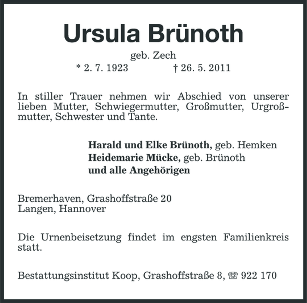 <p>Ursula Brünoth<br />* 2. 7. 1923 geb. Zech † 26. 5. 2011 In stiller Trauer nehmen wir Abschied von unserer lieben Mutter, Schwiegermutter, Großmutter, Urgroßmutter, Schwester und Tante. Harald und Elke Brünoth, geb. Hemken Heidemarie Mücke, geb. Brünoth und alle Angehörigen Bremerhaven, Grashoffstraße 20 Langen, Hannover Die Urnenbeisetzung findet im engsten Familienkreis statt. Bestattungsinstitut Koop, Grashoffstraße 8, 922 170</p>