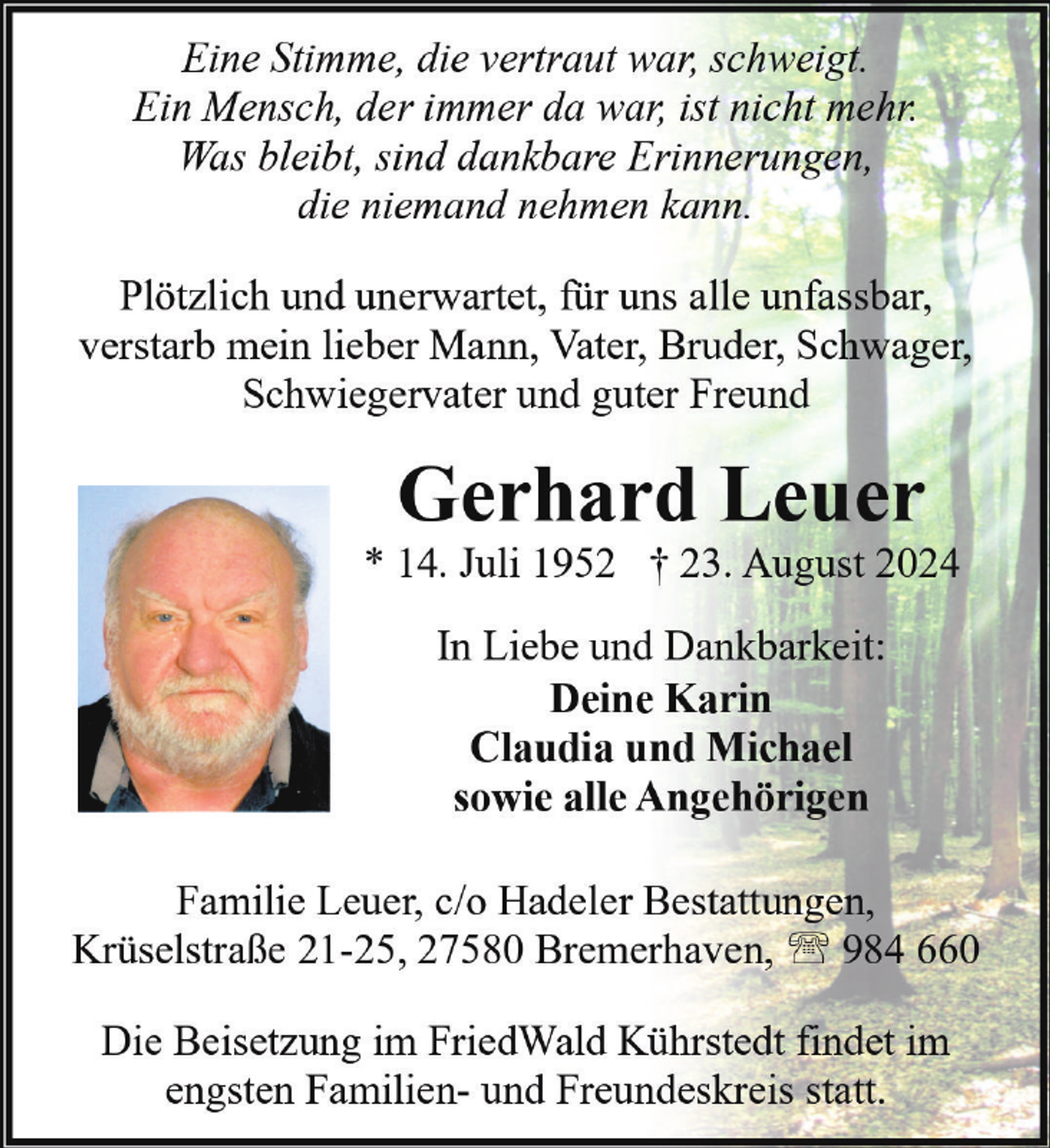 <p>Eine Stimme, die vertraut war, schweigt.<br />Ein Mensch, der immer da war, ist nicht mehr.<br />Was bleibt, sind dankbare Erinnerungen,<br />die niemand nehmen kann.<br />Plötzlich und unerwartet, für uns alle unfassbar,<br />verstarb mein lieber Mann, Vater, Bruder, Schwager,<br />Schwiegervater und guter Freund</p><p>Gerhard Leuer</p><p>* 14. Juli 1952 † 23. August 2024<br />In Liebe und Dankbarkeit:<br />Deine Karin<br />Claudia und Michael<br />sowie alle Angehörigen<br />Familie Leuer, c/o Hadeler Bestattungen,<br />Krüselstraße 21-25, 27580 Bremerhaven, ' 984 660<br />Die Beisetzung im FriedWald Kührstedt findet im<br />engsten Familien- und Freundeskreis statt.</p>