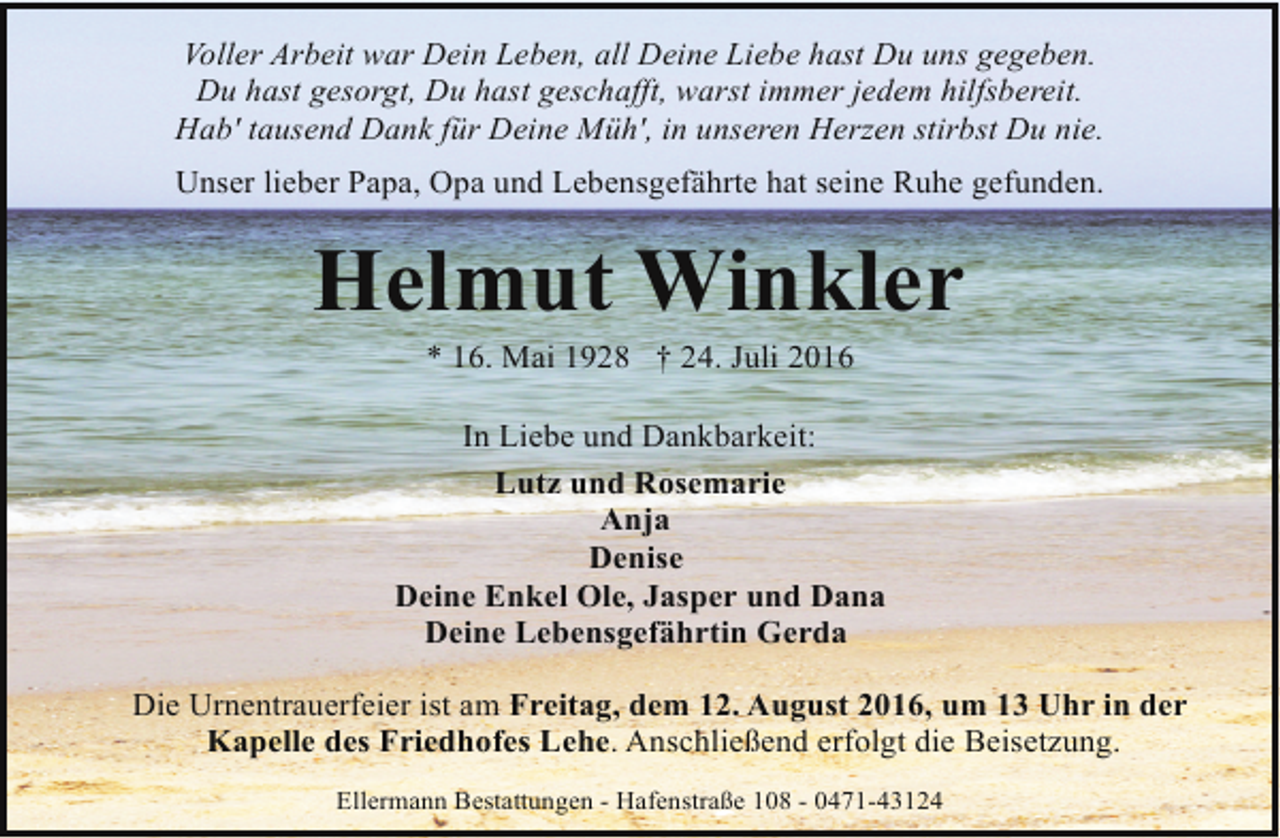 <p>Voller Arbeit war Dein Leben, all Deine Liebe hast Du uns gegeben.<br />Du hast gesorgt, Du hast geschafft, warst immer jedem hilfsbereit.<br />Hab' tausend Dank für Deine Müh', in unseren Herzen stirbst Du nie.<br />Unser lieber Papa, Opa und Lebensgefährte hat seine Ruhe gefunden.</p><p>Helmut Winkler<br />* 16. Mai 1928 † 24. Juli 2016</p><p>In Liebe und Dankbarkeit:<br />Lutz und Rosemarie<br />Anja<br />Denise<br />Deine Enkel Ole, Jasper und Dana<br />Deine Lebensgefährtin Gerda<br />Die Urnentrauerfeier ist am Freitag, dem 12. August 2016, um 13 Uhr in der<br />Kapelle des Friedhofes Lehe. Anschließend erfolgt die Beisetzung.<br />Ellermann Bestattungen - Hafenstraße 108 - 0471-43124</p>