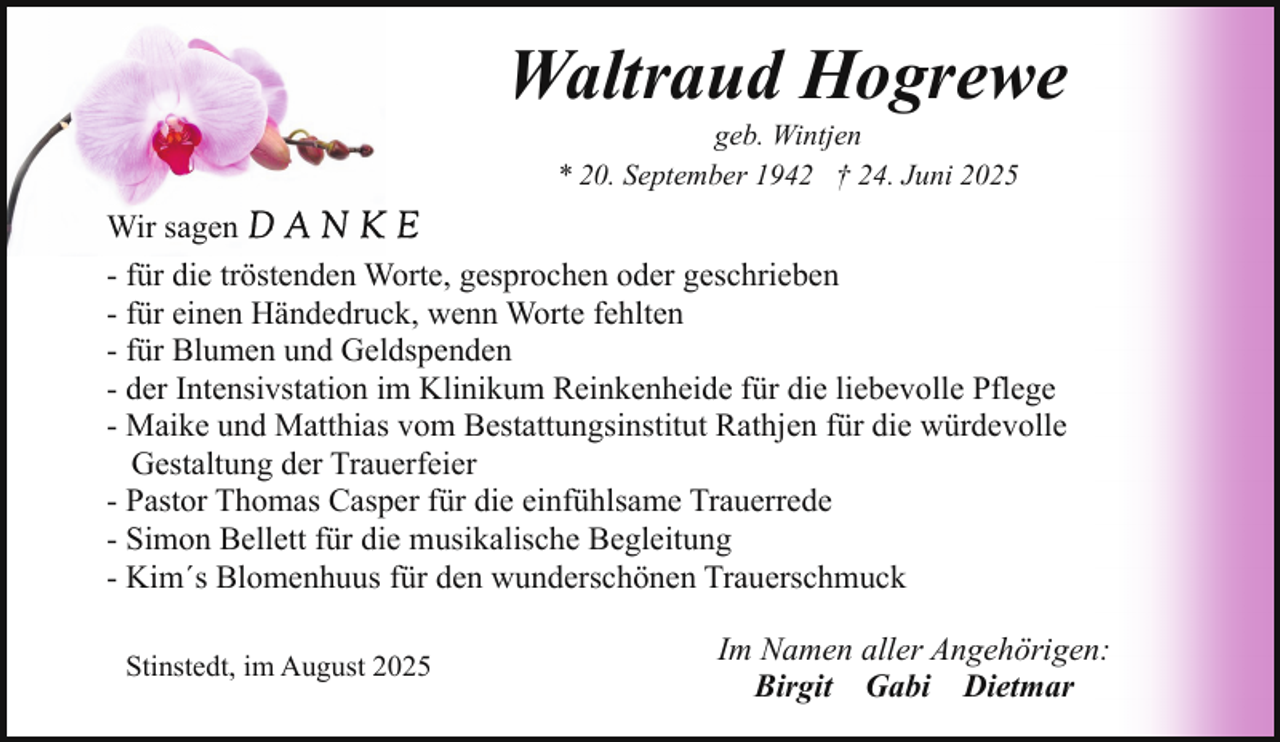 <p>Waltraud Hogrewe<br />geb. Wintjen<br />* 20. September 1942 † 24. Juni 2025</p><p>Wir sagen<br />- für die tröstenden Worte, gesprochen oder geschrieben<br />- für einen Händedruck, wenn Worte fehlten<br />- für Blumen und Geldspenden<br />- der Intensivstation im Klinikum Reinkenheide für die liebevolle Pflege<br />- Maike und Matthias vom Bestattungsinstitut Rathjen für die würdevolle<br />Gestaltung der Trauerfeier<br />- Pastor Thomas Casper für die einfühlsame Trauerrede<br />- Simon Bellett für die musikalische Begleitung<br />- Kim´s Blomenhuus für den wunderschönen Trauerschmuck<br />Stinstedt, im August 2025</p><p>Im Namen aller Angehörigen:<br />Birgit Gabi Dietmar</p>