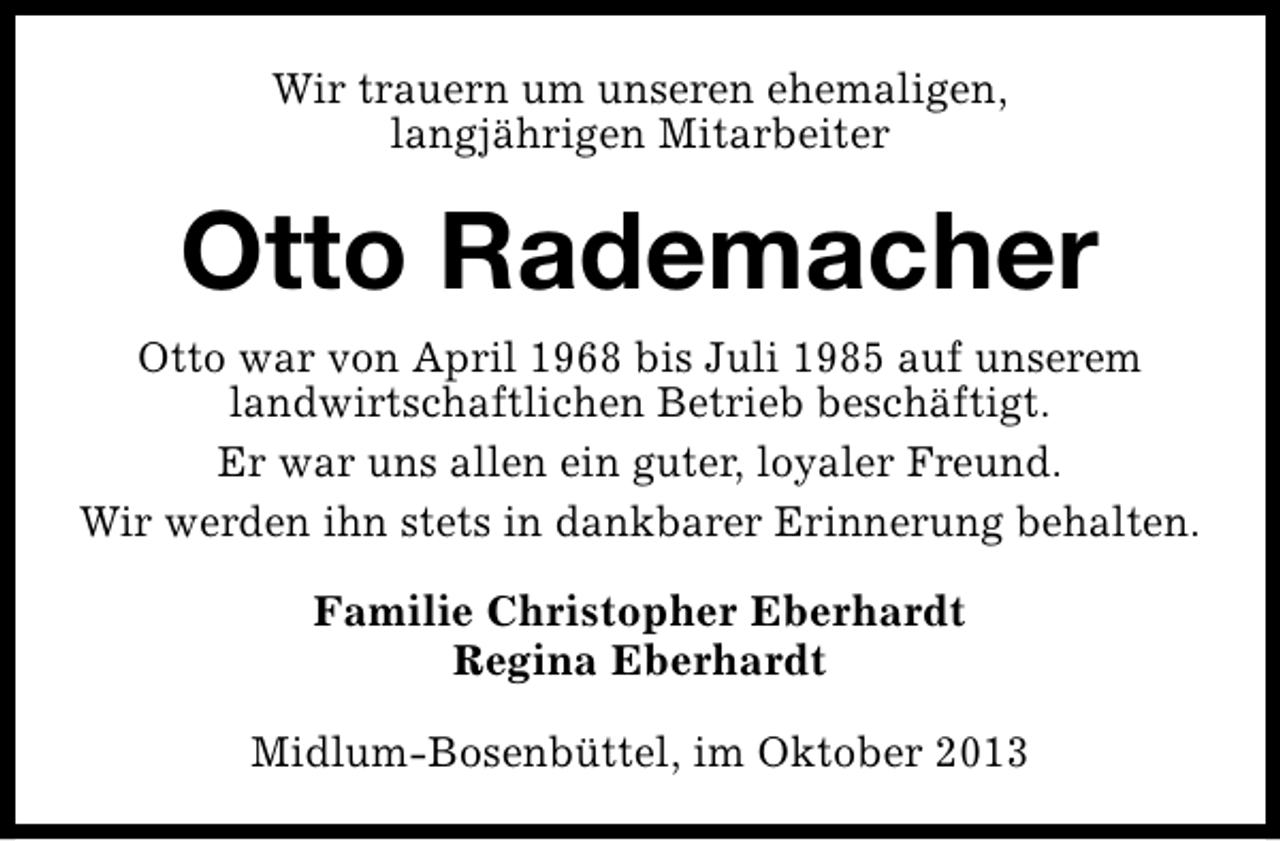 <p>Wir trauern um unseren ehemaligen,<br />langjährigen Mitarbeiter</p><p>Otto Rademacher<br />Otto war von April 1968 bis Juli 1985 auf unserem<br />landwirtschaftlichen Betrieb beschäftigt.<br />Er war uns allen ein guter, loyaler Freund.<br />Wir werden ihn stets in dankbarer Erinnerung behalten.<br />Familie Christopher Eberhardt<br />Regina Eberhardt<br />Midlum-Bosenbüttel, im Oktober 2013</p>