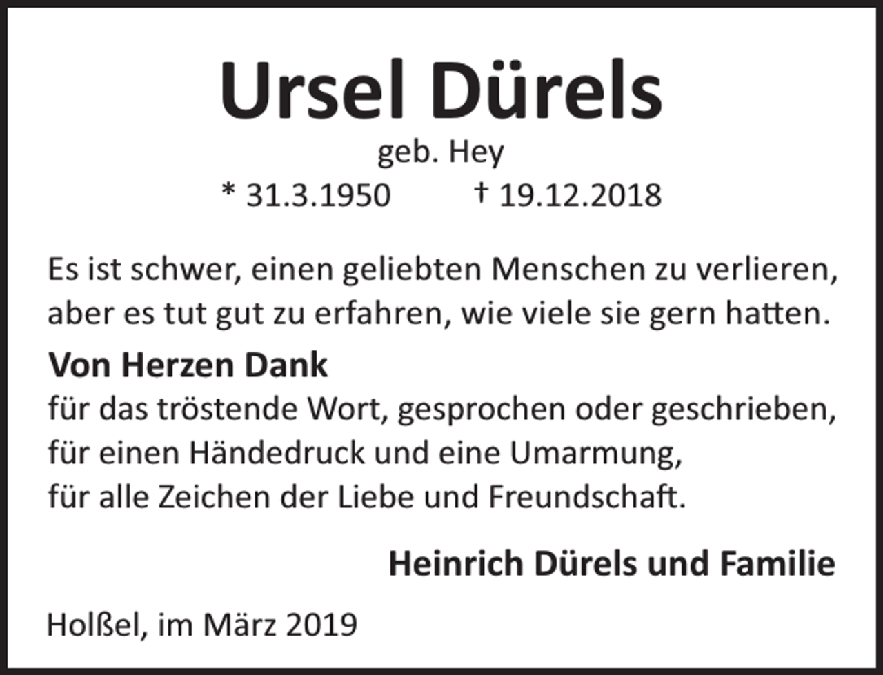 <p>Ursel Dürels<br />geb. Hey<br />* 31.3.1950<br />† 19.12.2018</p><p>Es ist schwer, einen geliebten Menschen zu verlieren,<br />aber es tut gut zu erfahren, wie viele sie gern ha en.</p><p>Von Herzen Dank</p><p>für das tröstende Wort, gesprochen oder geschrieben,<br />für einen Händedruck und eine Umarmung,<br />für alle Zeichen der Liebe und Freundscha .</p><p>Heinrich Dürels und Familie<br />Holßel, im März 2019</p>