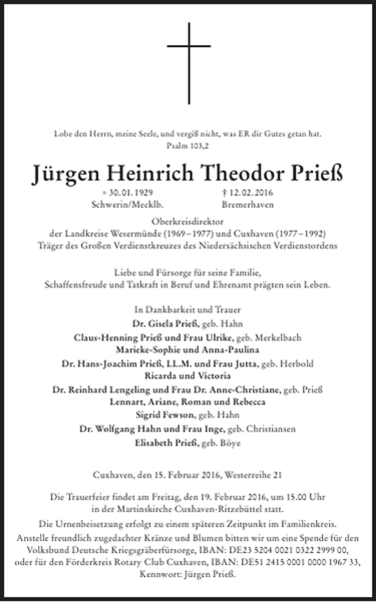 <p>Lobe den Herrn, meine Seele, und vergiß nicht, was ER dir Gutes getan hat.<br />Psalm 103,2</p><p>Jürgen Heinrich Theodor Prieß<br />* 30. 01. 1929<br />Schwerin/Mecklb.</p><p>† 12. 02. 2016<br />Bremerhaven</p><p>Oberkreisdirektor<br />der Landkreise Wesermünde (1969 – 1977) und Cuxhaven (1977 – 1992)<br />Träger des Großen Verdienstkreuzes des Niedersächsischen Verdienstordens<br />Liebe und Fürsorge für seine Familie,<br />Schaffensfreude und Tatkraft in Beruf und Ehrenamt prägten sein Leben.<br />In Dankbarkeit und Trauer<br />Dr. Gisela Prieß, geb. Hahn<br />Claus-Henning Prieß und Frau Ulrike, geb. Merkelbach<br />Marieke-Sophie und Anna-Paulina<br />Dr. Hans-Joachim Prieß, LL.M. und Frau Jutta, geb. Herbold<br />Ricarda und Victoria<br />Dr. Reinhard Lengeling und Frau Dr. Anne-Christiane, geb. Prieß<br />Lennart, Ariane, Roman und Rebecca<br />Sigrid Fewson, geb. Hahn<br />Dr. Wolfgang Hahn und Frau Inge, geb. Christiansen<br />Elisabeth Prieß, geb. Böye<br />Cuxhaven, den 15. Februar 2016, Westerreihe 21<br />Die Trauerfeier findet am Freitag, den 19. Februar 2016, um 15.00 Uhr<br />in der Martinskirche Cuxhaven-Ritzebüttel statt.<br />Die Urnenbeisetzung erfolgt zu einem späteren Zeitpunkt im Familienkreis.<br />Anstelle freundlich zugedachter Kränze und Blumen bitten wir um eine Spende für den<br />Volksbund Deutsche Kriegsgräberfürsorge, IBAN: DE23 5204 0021 032999 00,<br />oder für den Förderkreis Rotary Club Cuxhaven, IBAN: DE51 2415 0001 0000 1967 33,<br />Kennwort: Jürgen Prieß.</p>