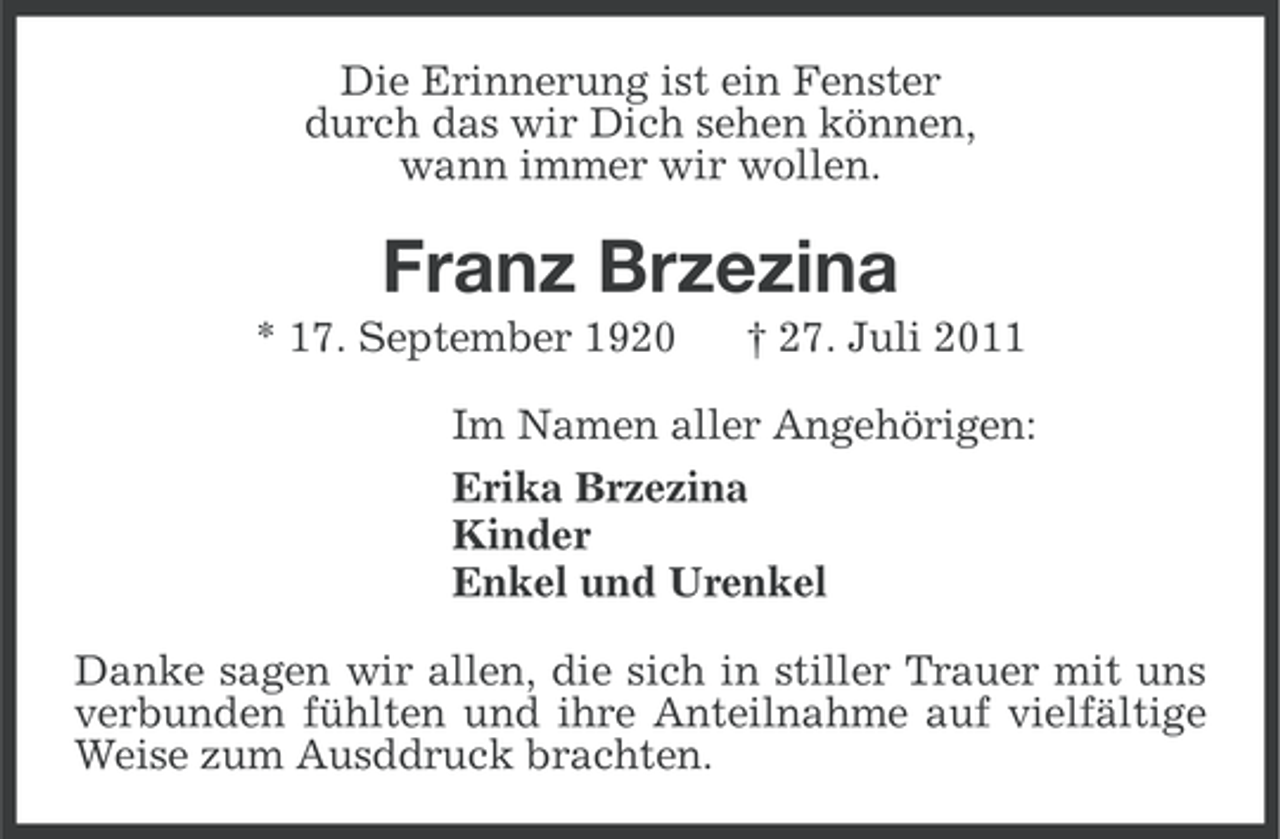 <p>Die Erinnerung ist ein Fenster<br />durch das wir Dich sehen können,<br />wann immer wir wollen.</p><p>Franz Brzezina<br />* 17. September 1920</p><p>† 27. Juli 2011</p><p>Im Namen aller Angehörigen:<br />Erika Brzezina<br />Kinder<br />Enkel und Urenkel<br />Danke sagen wir allen, die sich in stiller Trauer mit uns<br />verbunden fühlten und ihre Anteilnahme auf vielfältige<br />Weise zum Ausddruck brachten.</p>
