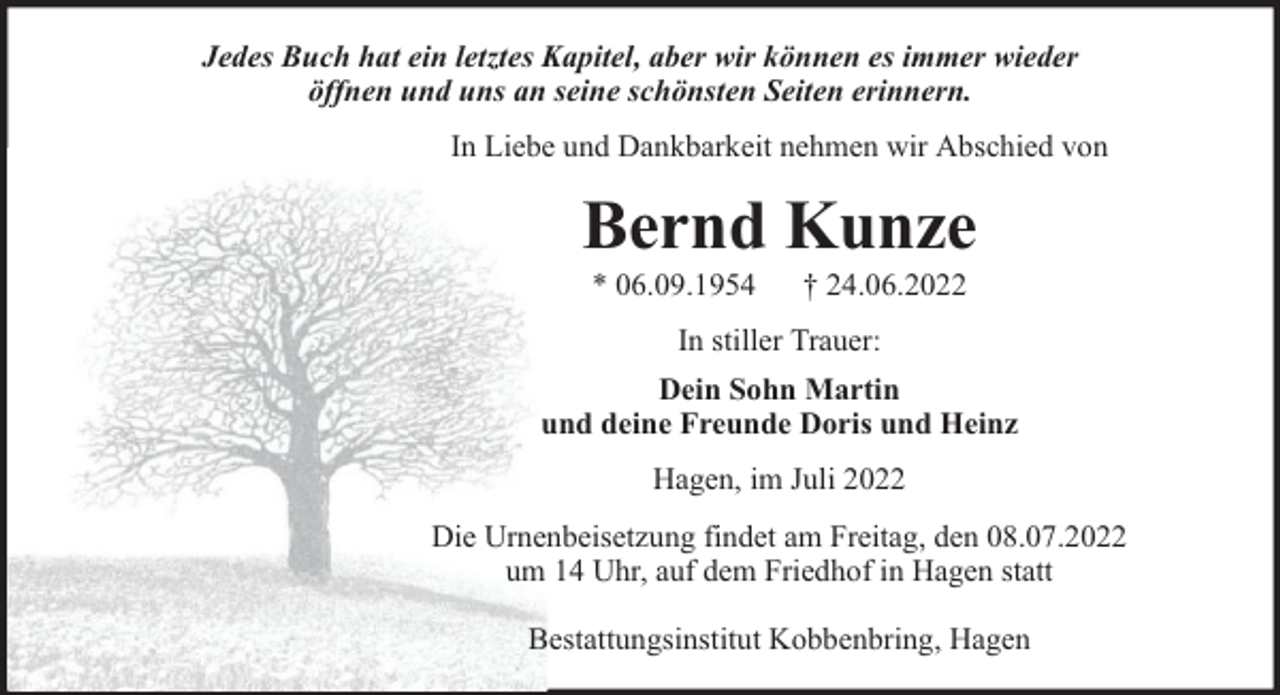 <p>Jedes Buch hat ein letztes Kapitel, aber wir können es immer wieder<br />öffnen und uns an seine schönsten Seiten erinnern.<br />In Liebe und Dankbarkeit nehmen wir Abschied von</p><p>Bernd Kunze<br />* 06.09.1954</p><p>† 24.06.2022</p><p>In stiller Trauer:<br />Dein Sohn Martin<br />und deine Freunde Doris und Heinz<br />Hagen, im Juli 2022<br />Die Urnenbeisetzung findet am Freitag, den 08.07.2022<br />um 14 Uhr, auf dem Friedhof in Hagen statt<br />Bestattungsinstitut Kobbenbring, Hagen</p>