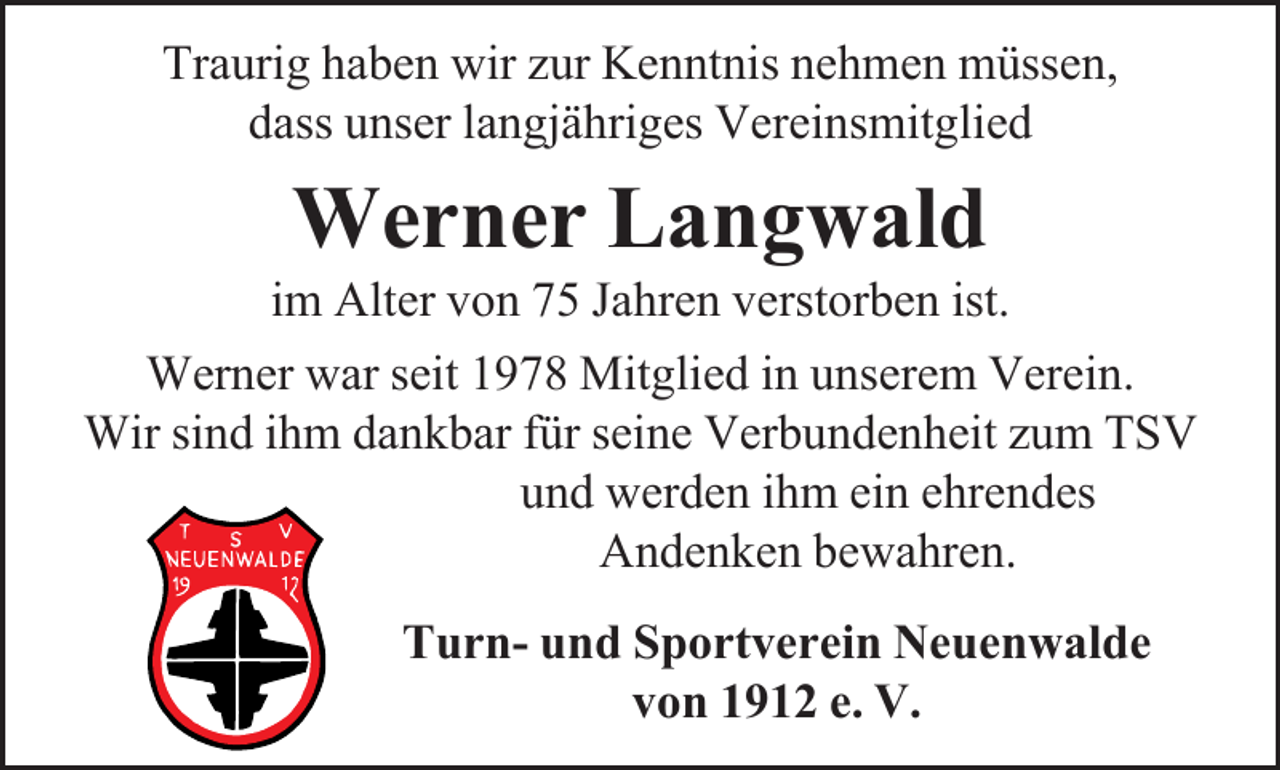 <p>Traurig haben wir zur Kenntnis nehmen müssen,<br />dass unser langjähriges Vereinsmitglied</p><p>Werner Langwald</p><p>im Alter von 75 Jahren verstorben ist.<br />Werner war seit 1978 Mitglied in unserem Verein.<br />Wir sind ihm dankbar für seine Verbundenheit zum TSV<br />und werden ihm ein ehrendes<br />Andenken bewahren.<br />Turn- und Sportverein Neuenwalde<br />von 1912 e. V.</p>
