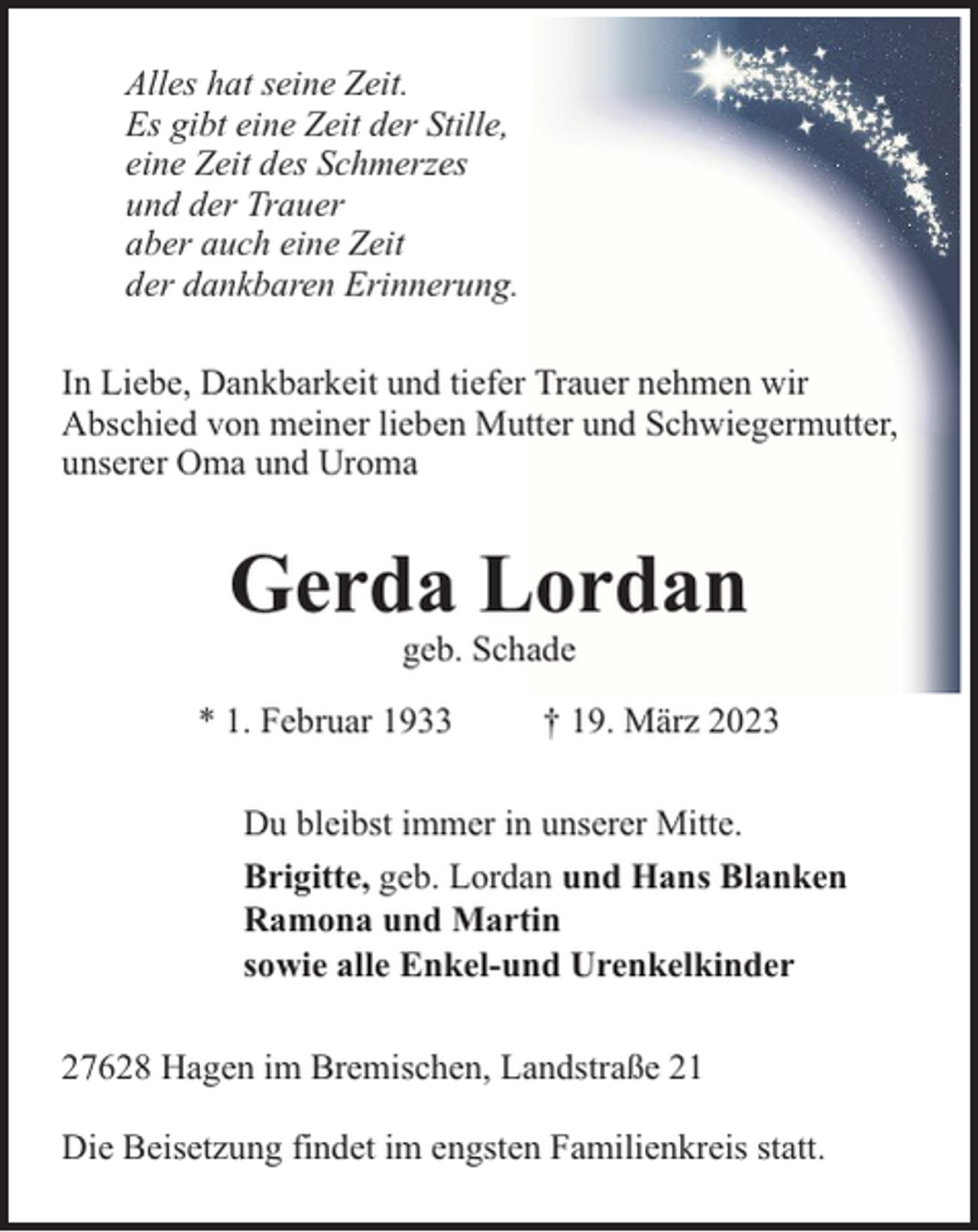 <p>Alles hat seine Zeit.<br />Es gibt eine Zeit der Stille,<br />eine Zeit des Schmerzes<br />und der Trauer<br />aber auch eine Zeit<br />der dankbaren Erinnerung.<br />In Liebe, Dankbarkeit und tiefer Trauer nehmen wir<br />Abschied von meiner lieben Mutter und Schwiegermutter,<br />unserer Oma und Uroma</p><p>Gerda Lordan<br />geb. Schade</p><p>* 1. Februar 1933</p><p>† 19. März 2023</p><p>Du bleibst immer in unserer Mitte.<br />Brigitte, geb. Lordan und Hans Blanken<br />Ramona und Martin<br />sowie alle Enkel-und Urenkelkinder<br />27628 Hagen im Bremischen, Landstraße 21<br />Die Beisetzung findet im engsten Familienkreis statt.</p>