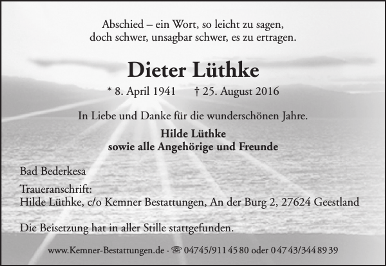 <p>Abschied – ein Wort, so leicht zu sagen,<br />doch schwer, unsagbar schwer, es zu ertragen.</p><p>Dieter Lüthke</p><p>* 8. April 1941</p><p>† 25. August 2016</p><p>In Liebe und Danke für die wunderschönen Jahre.<br />Hilde Lüthke<br />sowie alle Angehörige und Freunde<br />Bad Bederkesa<br />Traueranschrift:<br />Hilde Lüthke, c/o Kemner Bestattungen, An der Burg 2, 27624 Geestland<br />Die Beisetzung hat in aller Stille stattgefunden.<br />www.Kemner-Bestattungen.de ·  04745/911 45 80 oder 0 47 43/344 89 39</p>