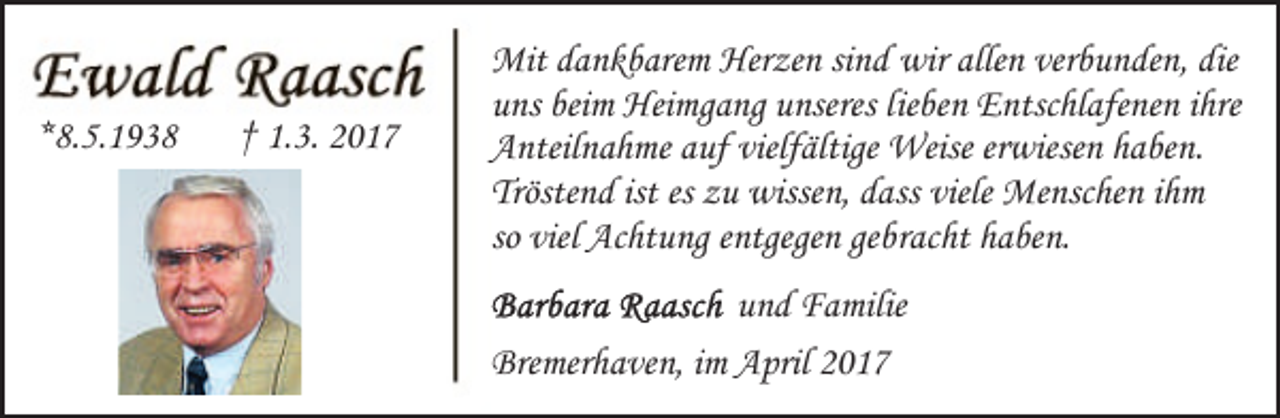 <p>*8.5.1938</p><p>† 1.3. 2017</p><p>Mit dankbarem Herzen sind wir allen verbunden, die<br />uns beim Heimgang unseres lieben Entschlafenen ihre<br />Anteilnahme auf vielfältige Weise erwiesen haben.<br />Tröstend ist es zu wissen, dass viele Menschen ihm<br />so viel Achtung entgegen gebracht haben.<br />und Familie<br />Bremerhaven, im April 2017</p>