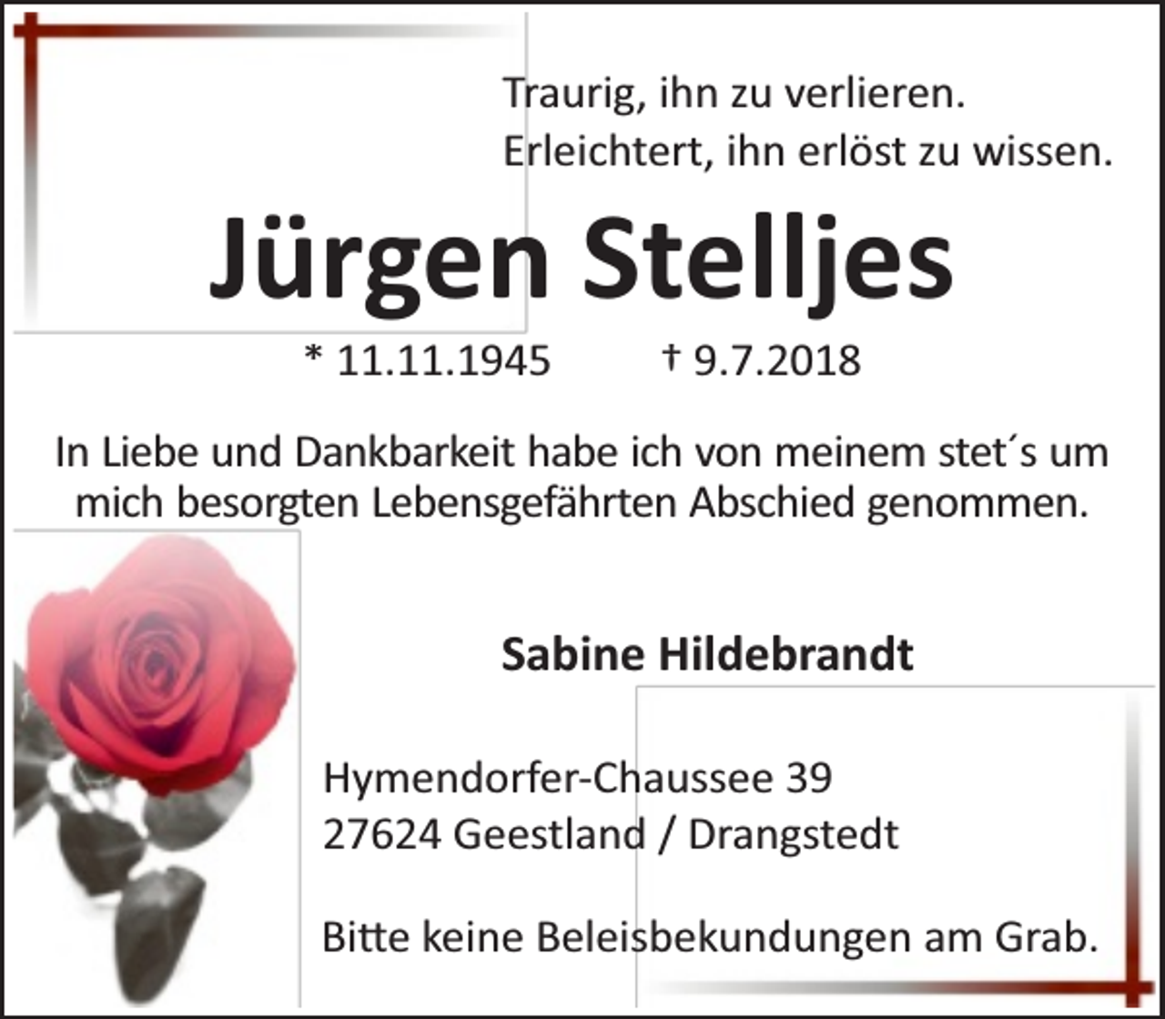 <p>Traurig, ihn zu verlieren.<br />Erleichtert, ihn erlöst zu wissen.</p><p>Jürgen Stelljes<br />* 11.11.1945</p><p>† 9.7.2018</p><p>In Liebe und Dankbarkeit habe ich von meinem stet´s um<br />mich besorgten Lebensgefährten Abschied genommen.</p><p>Sabine Hildebrandt<br />Hymendorfer-Chaussee 39<br />27624 Geestland / Drangstedt<br />Bi e keine Beleisbekundungen am Grab.</p>