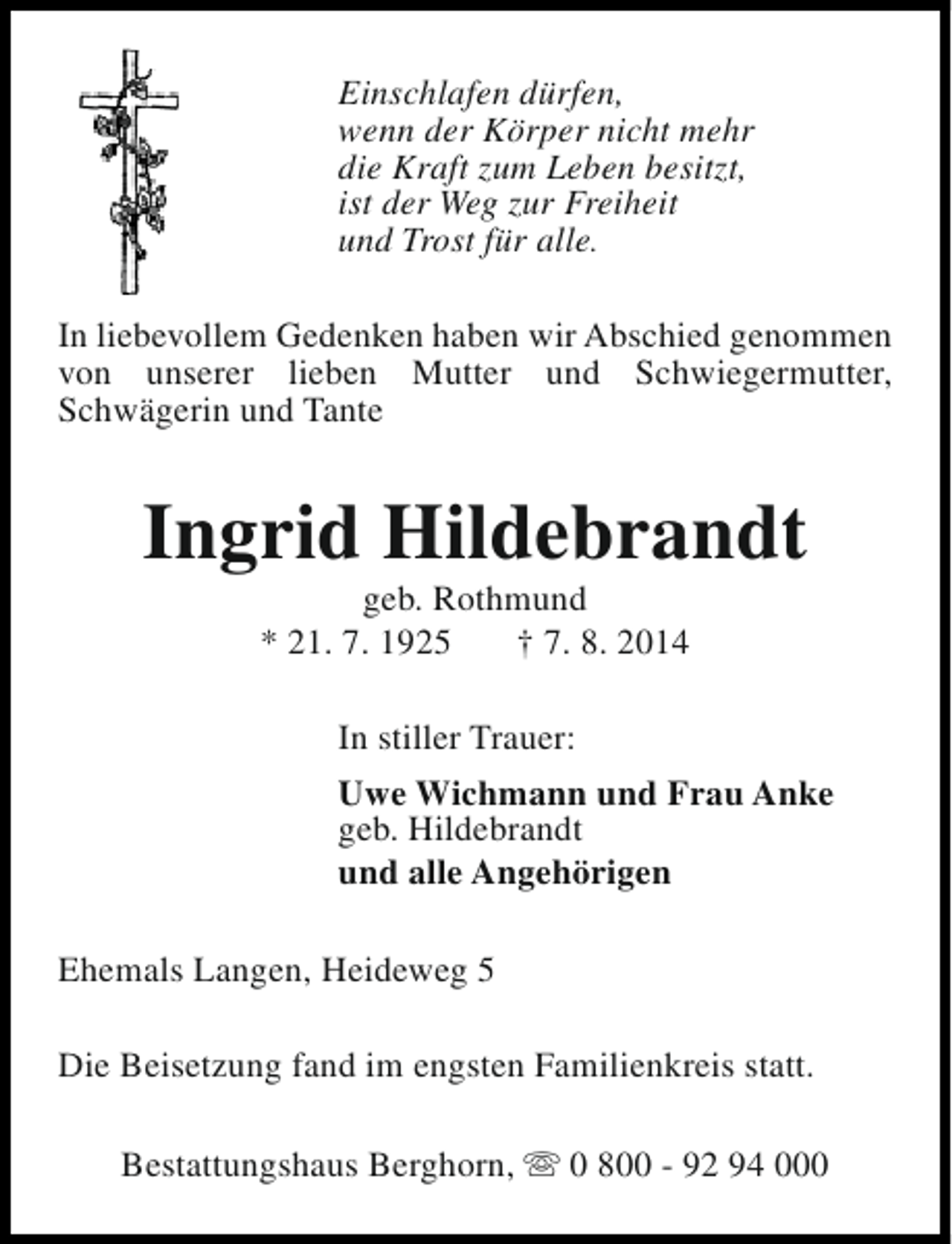 <p>Einschlafen dürfen,<br />wenn der Körper nicht mehr<br />die Kraft zum Leben besitzt,<br />ist der Weg zur Freiheit<br />und Trost für alle.<br />In liebevollem Gedenken haben wir Abschied genommen<br />von unserer lieben Mutter und Schwiegermutter,<br />Schwägerin und Tante</p><p>Ingrid Hildebrandt<br />geb. Rothmund<br />* 21. 7. 1925<br />† 7. 8. 2014<br />In stiller Trauer:<br />Uwe Wichmann und Frau Anke<br />geb. Hildebrandt<br />und alle Angehörigen<br />Ehemals Langen, Heideweg 5<br />Die Beisetzung fand im engsten Familienkreis statt.<br />Bestattungshaus Berghorn, s 0 800 - 92 94 000</p>