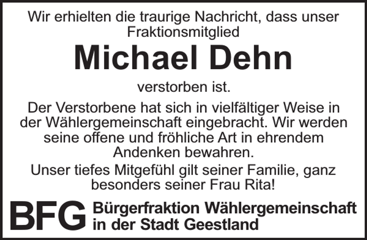 <p>Wir erhielten die traurige Nachricht, dass unser<br />Fraktionsmitglied</p><p>Michael Dehn</p><p>verstorben ist.<br />Der Verstorbene hat sich in vielfältiger Weise in<br />der Wählergemeinschaft eingebracht. Wir werden<br />seine oﬀene und fröhliche Art in ehrendem<br />Andenken bewahren.<br />Unser tiefes Mitgefühl gilt seiner Familie, ganz<br />besonders seiner Frau Rita!</p><p>Wählergemeinschaft<br />der Stadt Geestland<br />BFG inBürgerfraktion</p>