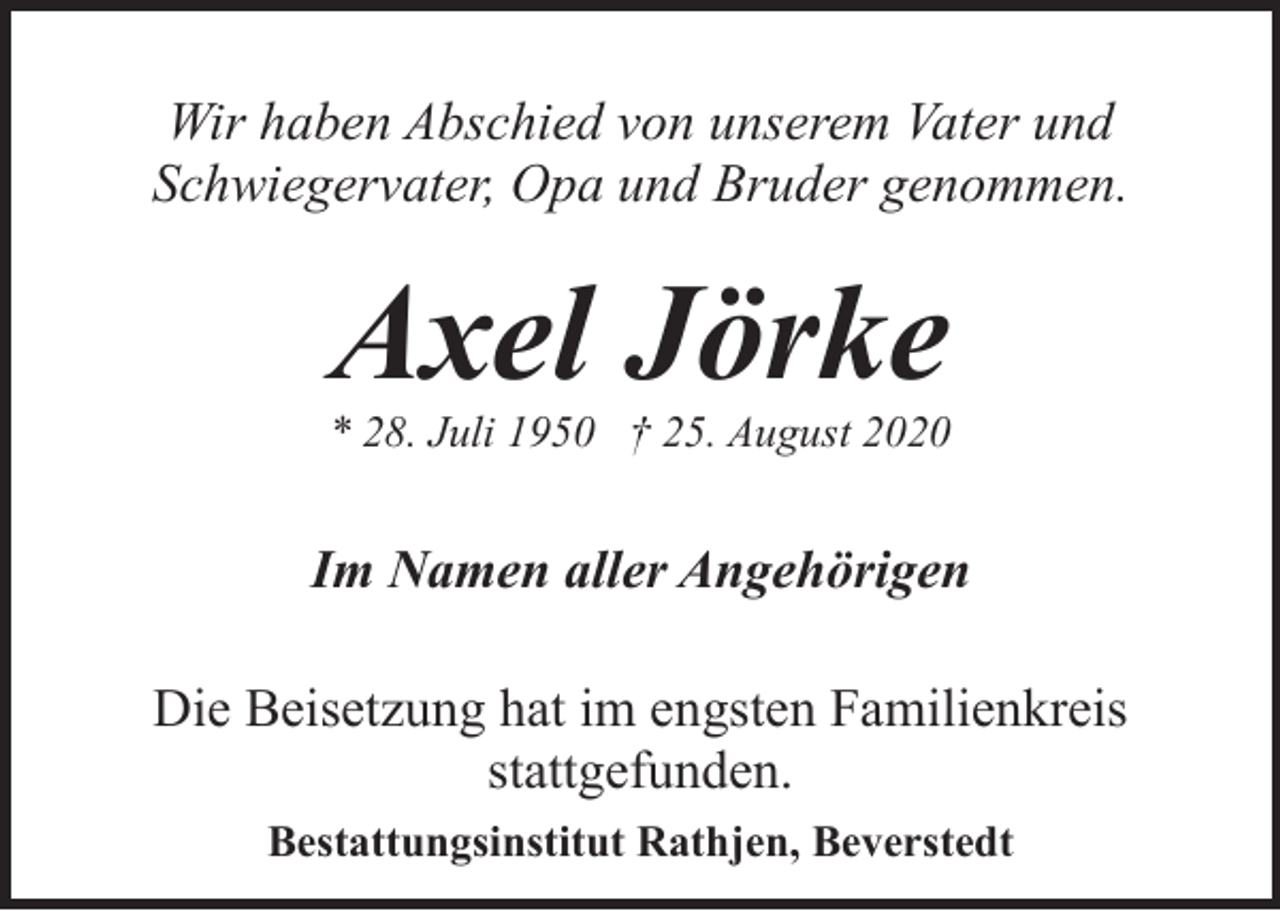 <p>Wir haben Abschied von unserem Vater und<br />Schwiegervater, Opa und Bruder genommen.</p><p>Axel Jörke</p><p>* 28. Juli 1950 † 25. August 2020</p><p>Im Namen aller Angehörigen<br />Die Beisetzung hat im engsten Familienkreis<br />stattgefunden.<br />Bestattungsinstitut Rathjen, Beverstedt</p>