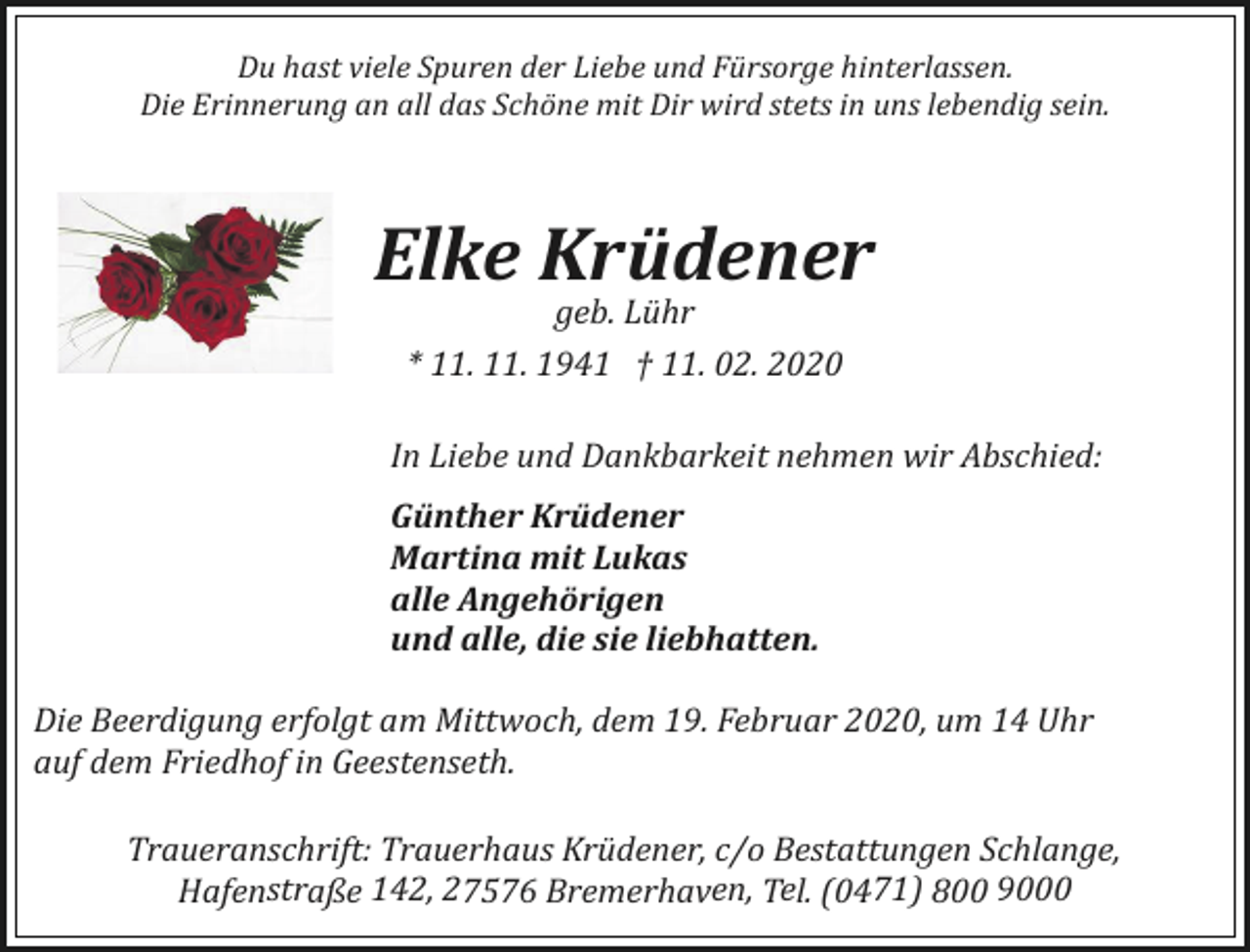 <p>Du hast viele Spuren der Liebe und Fürsorge hinterlassen.<br />Die Erinnerung an all das Schöne mit Dir wird stets in uns lebendig sein.</p><p>Elke Krüdener<br />geb. Lühr<br />* 11. 11. 1941 † 11. 02. 2020</p><p>In Liebe und Dankbarkeit nehmen wir Abschied:<br />Günther Krüdener<br />Martina mit Lukas<br />alle Angehörigen<br />und alle, die sie liebhatten.<br />Die Beerdigung erfolgt am Mittwoch, dem 19. Februar 2020, um 14 Uhr<br />auf dem Friedhof in Geestenseth.<br />Traueranschrift: Trauerhaus Krüdener, c/o Bestattungen Schlange,<br />Hafenstraße 142, 27576 Bremerhaven, Tel. (0471) 800 9000</p>