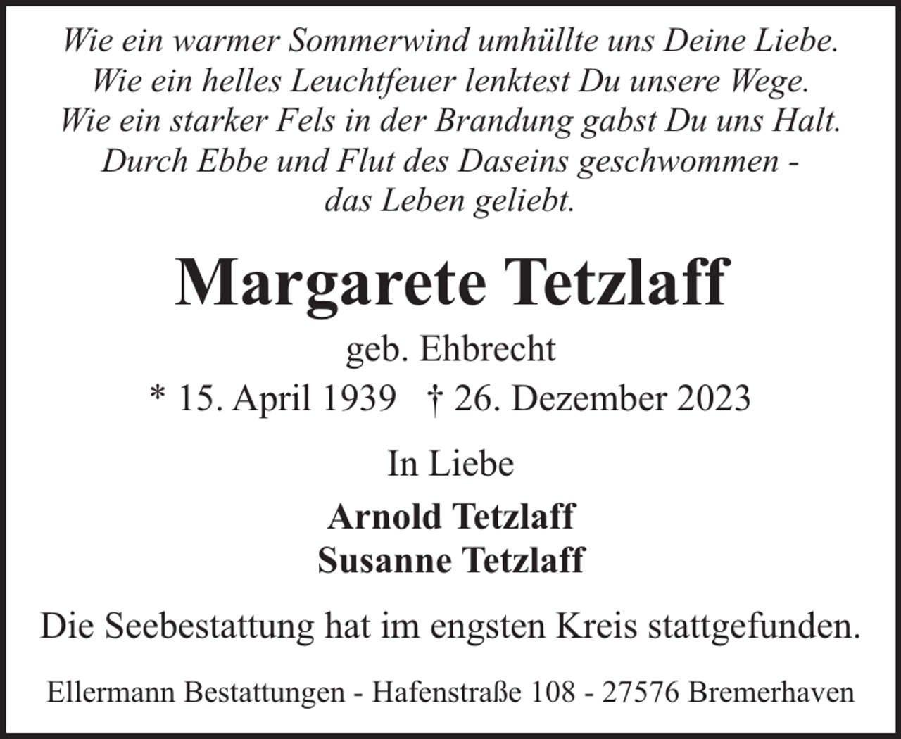 <p>Wie ein warmer Sommerwind umhüllte uns Deine Liebe.<br />Wie ein helles Leuchtfeuer lenktest Du unsere Wege.<br />Wie ein starker Fels in der Brandung gabst Du uns Halt.<br />Durch Ebbe und Flut des Daseins geschwommen das Leben geliebt.</p><p>Margarete Tetzlaff</p><p>geb. Ehbrecht<br />* 15. April 1939 † 26. Dezember 2023<br />In Liebe<br />Arnold Tetzlaff<br />Susanne Tetzlaff<br />Die Seebestattung hat im engsten Kreis stattgefunden.<br />Ellermann Bestattungen - Hafenstraße 108 - 27576 Bremerhaven</p>