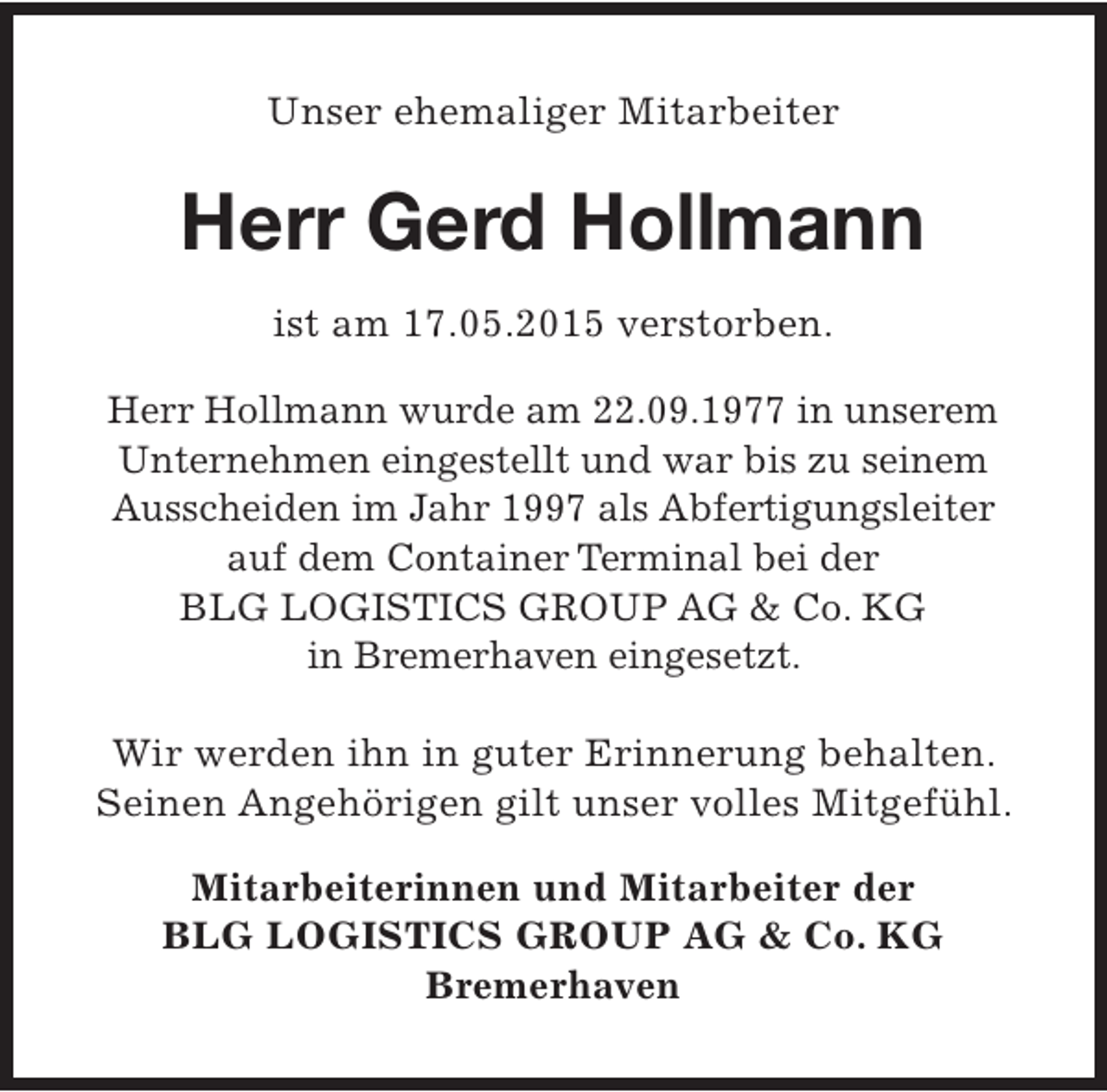 <p>Unser ehemaliger Mitarbeiter</p><p>Herr Gerd Hollmann<br />ist am 17.05.2015 verstorben.<br />Herr Hollmann wurde am 22.09.1977 in unserem<br />Unternehmen eingestellt und war bis zu seinem<br />Ausscheiden im Jahr 1997 als Abfertigungsleiter<br />auf dem Container Terminal bei der<br />BLG LOGISTICS GROUP AG &amp; Co. KG<br />in Bremerhaven eingesetzt.<br />Wir werden ihn in guter Erinnerung behalten.<br />Seinen Angehörigen gilt unser volles Mitgefühl.<br />Mitarbeiterinnen und Mitarbeiter der<br />BLG LOGISTICS GROUP AG &amp; Co. KG<br />Bremerhaven</p>
