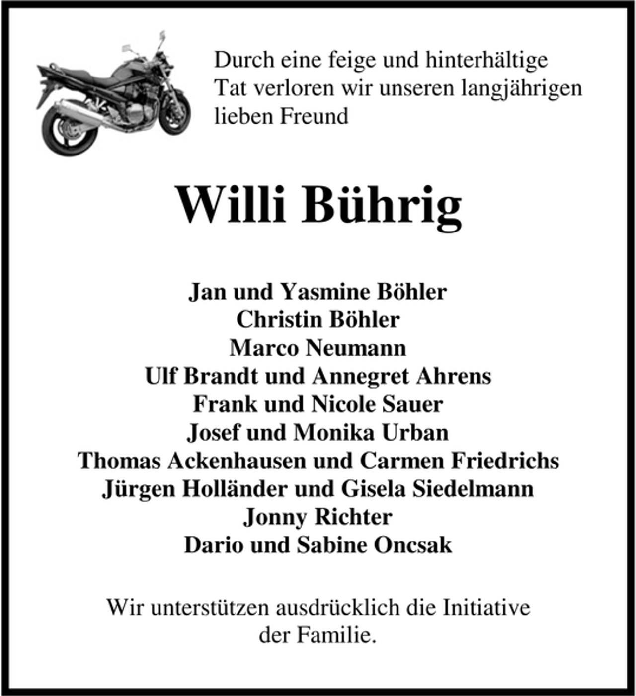 <p>Durch eine feige und hinterhältige<br />Tat verloren wir unseren langjährigen<br />lieben Freund</p><p>Willi Bührig<br />Jan und Yasmine Böhler<br />Christin Böhler<br />Marco Neumann<br />Ulf Brandt und Annegret Ahrens<br />Frank und Nicole Sauer<br />Josef und Monika Urban<br />Thomas Ackenhausen und Carmen Friedrichs<br />Jürgen Holländer und Gisela Siedelmann<br />Jonny Richter<br />Dario und Sabine Oncsak<br />Wir unterstützen ausdrücklich die Initiative<br />der Familie.</p>