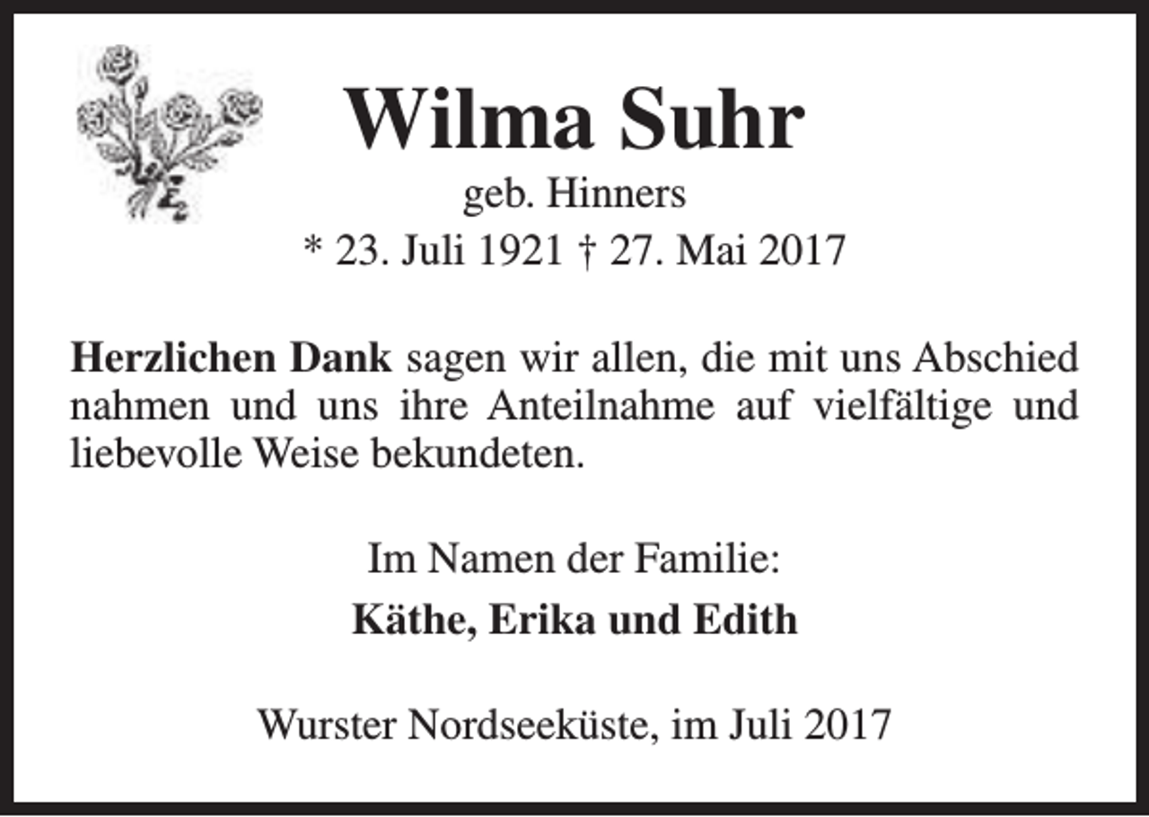 <p>Wilma Suhr</p><p>geb. Hinners<br />* 23. Juli 1921 † 27. Mai 2017<br />Herzlichen Dank sagen wir allen, die mit uns Abschied<br />nahmen und uns ihre Anteilnahme auf vielfältige und<br />liebevolle Weise bekundeten.<br />Im Namen der Familie:<br />Käthe, Erika und Edith<br />Wurster Nordseeküste, im Juli 2017</p>