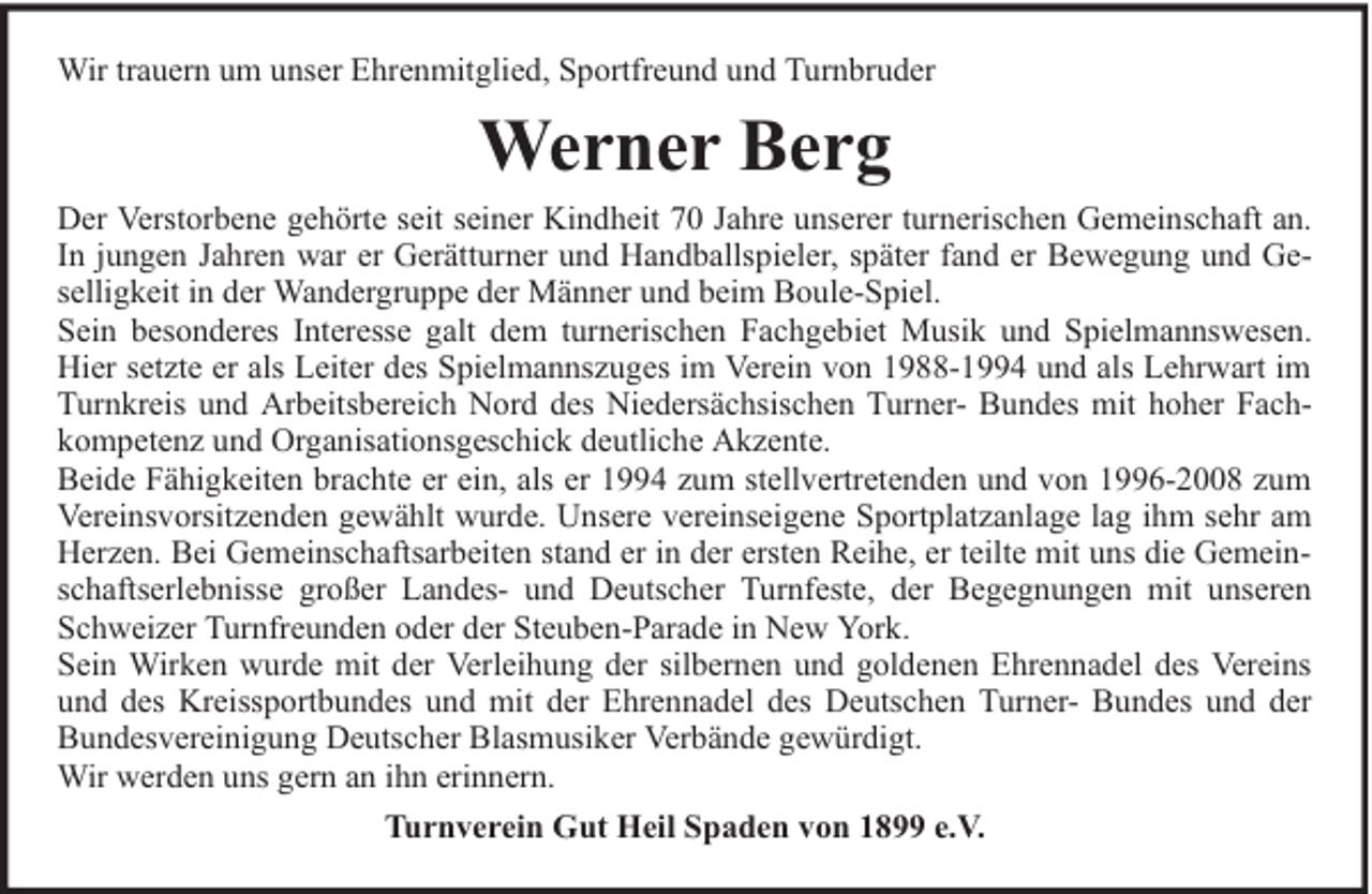 <p>Wir trauern um unser Ehrenmitglied, Sportfreund und Turnbruder</p><p>Werner Berg<br />Der Verstorbene gehörte seit seiner Kindheit 70 Jahre unserer turnerischen Gemeinschaft an.<br />In jungen Jahren war er Gerätturner und Handballspieler, später fand er Bewegung und Geselligkeit in der Wandergruppe der Männer und beim Boule-Spiel.<br />Sein besonderes Interesse galt dem turnerischen Fachgebiet Musik und Spielmannswesen.<br />Hier setzte er als Leiter des Spielmannszuges im Verein von 1988-1994 und als Lehrwart im<br />Turnkreis und Arbeitsbereich Nord des Niedersächsischen Turner- Bundes mit hoher Fachkompetenz und Organisationsgeschick deutliche Akzente.<br />Beide Fähigkeiten brachte er ein, als er 1994 zum stellvertretenden und von 1996-2008 zum<br />Vereinsvorsitzenden gewählt wurde. Unsere vereinseigene Sportplatzanlage lag ihm sehr am<br />Herzen. Bei Gemeinschaftsarbeiten stand er in der ersten Reihe, er teilte mit uns die Gemeinschaftserlebnisse großer Landes- und Deutscher Turnfeste, der Begegnungen mit unseren<br />Schweizer Turnfreunden oder der Steuben-Parade in New York.<br />Sein Wirken wurde mit der Verleihung der silbernen und goldenen Ehrennadel des Vereins<br />und des Kreissportbundes und mit der Ehrennadel des Deutschen Turner- Bundes und der<br />Bundesvereinigung Deutscher Blasmusiker Verbände gewürdigt.<br />Wir werden uns gern an ihn erinnern.<br />Turnverein Gut Heil Spaden von 1899 e.V.</p>