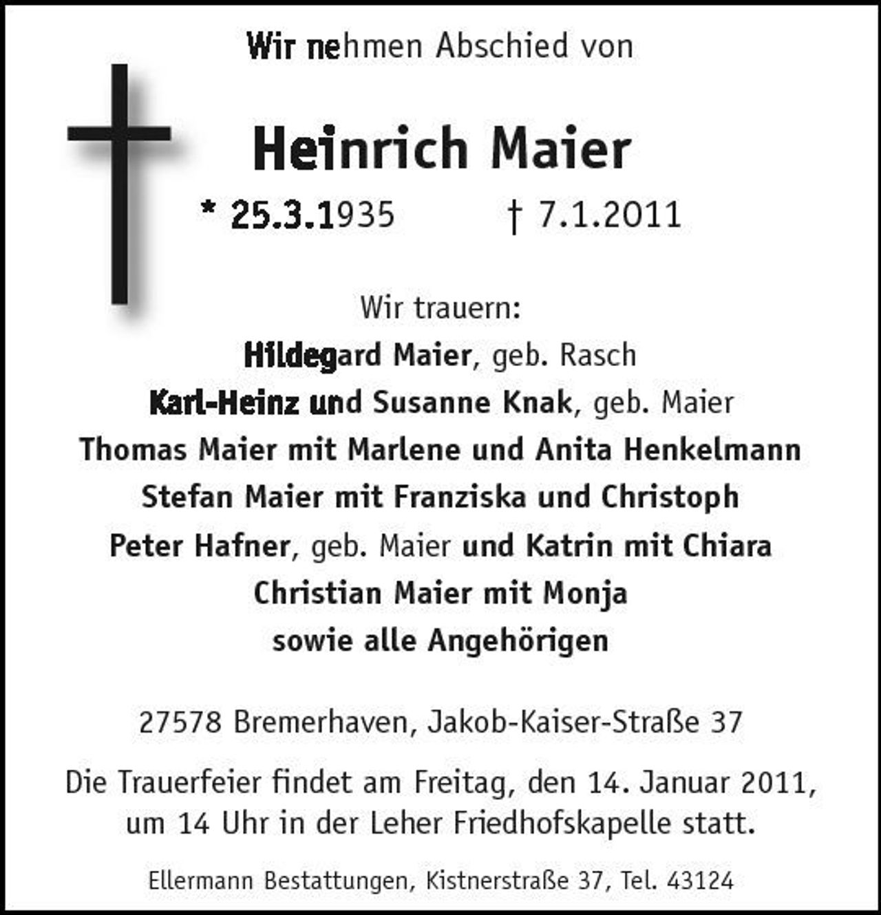 <p>†</p><p>Wir nehmen Abschied von</p><p>Heinrich Maier<br />* 25.3.1935 † 7.1.2011</p><p>Wir trauern: Hildegard Maier, geb. Rasch Karl-Heinz und Susanne Knak, geb. Maier Thomas Maier mit Marlene und Anita Henkelmann Stefan Maier mit Franziska und Christoph Peter Hafner, geb. Maier und Katrin mit Chiara Christian Maier mit Monja sowie alle Angehörigen 27578 Bremerhaven, Jakob-Kaiser-Straße 37</p><p>Die Trauerfeier findet am Freitag, den 14. Januar 2011, um 14 Uhr in der Leher Friedhofskapelle statt.<br />Ellermann Bestattungen, Kistnerstraße 37, Tel. 43124</p>